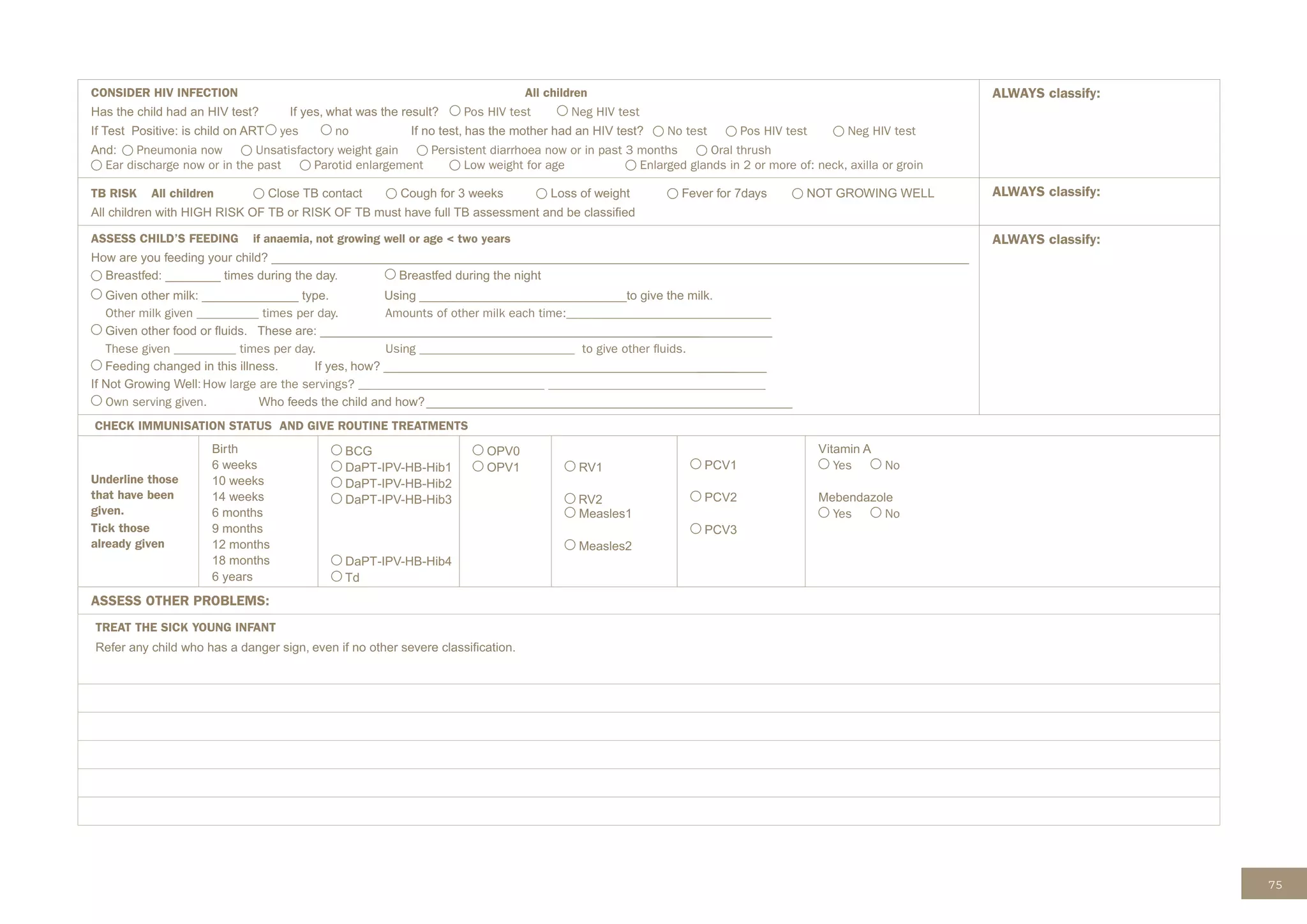 75
CONSIDER HIV INFECTION All children
Has the child had an HIV test? If yes, what was the result? Pos HIV test Neg HIV test
If Test Positive: is child on ART yes no If no test, has the mother had an HIV test? No test Pos HIV test Neg HIV test
And: Pneumonia now Unsatisfactory weight gain Persistent diarrhoea now or in past 3 months Oral thrush
Ear discharge now or in the past Parotid enlargement Low weight for age Enlarged glands in 2 or more of: neck, axilla or groin
ALWAYS classify:
TB RISK All children Close TB contact Cough for 3 weeks Loss of weight Fever for 7days NOT GROWING WELL
All children with HIGH RISK OF TB or RISK OF TB must have full TB assessment and be classiﬁed
ALWAYS classify:
ASSESS CHILD’S FEEDING if anaemia, not growing well or age < two years
How are you feeding your child? _____________________________________________________________________________________________________
Breastfed: ________ times during the day. Breastfed during the night
Given other milk: ______________ type. Using ______________________________to give the milk.
Other milk given __________ times per day. Amounts of other milk each time:_________________________________
Given other food or ﬂuids. These are: _______________________________________________________
_________________
These given __________ times per day. Using _________________________ to give other ﬂuids.
Feeding changed in this illness. If yes, how? ___________________________________________________
__________
If Not Growing Well:How large are the servings? ______________________________ ___________________________________
Own serving given. Who feeds the child and how?_____________________________________________________
ALWAYS classify:
CHECK IMMUNISATION STATUS AND GIVE ROUTINE TREATMENTS
Underline those
that have been
given.
Tick those
already given
Birth
6 weeks
10 weeks
14 weeks
6 months
9 months
12 months
18 months
6 years
BCG
DaPT-IPV-HB-Hib1
DaPT-IPV-HB-Hib2
DaPT-IPV-HB-Hib3
DaPT-IPV-HB-Hib4
Td
OPV0
OPV1
Measles1
Measles2
PCV1
PCV2
PCV3
Vitamin A
Yes No
Mebendazole
Yes No
ASSESS OTHER PROBLEMS:
TREAT THE SICK YOUNG INFANT
Refer any child who has a danger sign, even if no other severe classiﬁcation.
RV1
RV2
 
