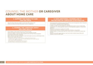 46 ASSESS AND CLASSIFY THE SICK CHILD AGE 2 MONTHS UP TO 5 YEARS
COUNSEL THE MOTHER OR CAREGIVER
ABOUT HOME CARE
3. SUPPORT THE FAMILY TO CARE
FOR THE CHILD
• Help the mother, family and caregiver to ensure the child’s needs are met.
• Assess any needs of the family and provide or refer for management.
4. COUNSEL THE CAREGIVER ABOUT
HER OWN HEALTH
• If the caregiver is sick, provide care for her, or refer her for help.
• Advise the caregiver to eat well to keep up his/ her own strength and health.
• Encourage caregiver to grow local foods, if possible, and to eat fresh fruit and vegetables.
• Ensure that the child’s birth is registered.
• Where indicated, encourage the caregiver to seek social support services e.g. Child Support Grant.
• Make sure the caregiver has access to:
- Contraception and sexual health services, including HIV testing services.
- If mother is HIV negative: retest at the 10 week postnatal visit, 6 month visit and
every 3 months while breastfeeding.
- Counselling on STI and prevention of HIV-infection.
- Any other health or social services she requires.
5. GIVE ADDITIONAL COUNSELLING IF
THE MOTHER OR CAREGIVER IS HIV-POSITIVE
• Encourage disclosure: disclosure may improve adherence and viral suppression which is important
for all caregivers, including breastfeeding mothers.
• If mother is not on ART: offer same-day ART initiation.
• If mother is on ART: check the mother’s VL and if suppressed repeat VL every 6 months while
breastfeeding. If not virally suppressed: follow the VL non-suppression algorithm in national ART
guidelines.
• Emphasise the importance of adherence if on ART.
• Emphasise early treatment of illnesses, opportunistic infections or drug reaction.
• Counsel caregiver on eating healthy foods that include protein, fat, carbohydrate, vitamins and
minerals.
• Reassure her that with regular follow-up, much can be done to prevent serious illness, and
maintain her and the child’s health.
 