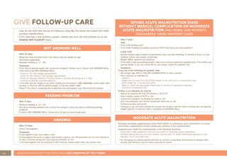 48 ASSESS AND CLASSIFY THE SICK CHILD AGE 2 MONTHS UP TO 5 YEARS
GIVE FOLLOW-UP CARE
NOT GROWING WELL
After 14 days:
• Weigh the child and determine if the child is still low weight for age.
• Determine weight gain.
• Reassess feeding (p. 17 - 23).
Treatment:
• If the child is gaining weight well, praise the caregiver. Review every 2 weeks until GROWING WELL.
• If the child is still NOT GROWING WELL:
- Check for TB and manage appropriately.
- Check for HIV infection and manage appropriately.
- Check for feeding problem. If feeding problem, counsel and follow-up in 5 days.
- Counsel on feeding recommendations.
• If the child has lost weight or you think feeding will not improve, refer. Otherwise review again after
14 days: if child has still not gained weight, or has lost weight, refer.
• Check if the child is accessing other additional care and support (e.g. Social security (grants).
SEVERE ACUTE MALNUTRITION (SAM)
WITHOUT MEDICAL COMPLICATION OR MODERATE
ACUTE MALNUTRITION (INCLUDING SAM PATIENTS
DISCHARGED FROM INPATIENT CARE)
After 7 days:
ASK:
• Is the child feeding well?
• Is the child finishing the weekly amount of RUTF? Are there any new problems?
LOOK FOR:
• General danger signs, medical complications, fever and fast breathing. If present or there is a new
problem, assess and classify accordingly.
• Weight, MUAC, oedema and anaemia
• If the child is well and gaining weight , there is no need to repeat the appetite test. If the child is not
gaining weight or you are concerned for any reason, repeat the appetite test.
Treatment:
If any one of the following are present, refer:
• Any danger sign, RED or YELLOW CLASSIFICATION or other problem
• Poor response as indicated by:
- oedema
- weight loss of more than 5% of body weight at any visit or for 2 consecutive visits
- static weight for 3 consecutive visits
- failure to reach the discharge criteria after 2 months of outpatient treatment.
- Child fails the appetite test
If there is no indication for referral:
• Assess for possible HIV and TB infection p. 32 & 33
• Give a weekly supply of RUTF (p. 41)
• Counsel the caregiver on feeding her child (p. 23)
• Give immunisations and routine treatments when due (p. 34)
• Follow-up weekly until stable
• Continue to see the child monthly for at least two months until the child is feeding well and gaining
weight regularly or until the child is classified as GROWING WELL.
FEEDING PROBLEM
After 5 days:
• Reassess feeding (p. 17 - 23).
• Ask about feeding problems and counsel the caregiver about any new or continuing feeding
problems
• If child is NOT GROWING WELL, review after 14 days to check weight gain.
ANAEMIA
After 14 days:
• Check haemoglobin.
Treatment:
• If haemoglobin lower than before, refer.
• If haemoglobin the same or higher than before, continue iron. Recommend iron rich diet. Review in
14 days. Continue giving iron every day for 2 months (p. 41).
• If the haemoglobin has not improved or the child has palmar pallor after one month, refer.
MODERATE ACUTE MALNUTRITION
Routinely providing supplementary foods (RUTF/RUSF) to moderately acute malnutrition to infants
and children presenting to primary health-care facilities is not recommended
Supplementary foods are recommended in the following situations:
• Areas with a high prevalence (new and old cases) of moderate acute malnutrition.
• Children/family who are food and nutrient insecure and/ or where food based approach is not
feasible. (no or very little food)
• For this group of children special attention to nutrition counselling, interventions to address food
security and follow-up care to assess response is crucial.
• Care for the child who returns for follow-up using ALL the boxes that match the child’s
previous classifications.
• If the child has a new problem, assess, classify and treat the new problem as on the
ASSESS AND CLASSIFY Chart.
 