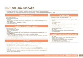 49
ASSESS AND CLASSIFY THE SICK CHILD AGE 2 MONTHS UP TO 5 YEARS
EAR INFECTION
Reassess for ear problem. See ASSESS & CLASSIFY (p. 30).
Treatment:
• If there is tender swelling behind the ear or the child has a high fever, REFER
URGENTLY.
ACUTE EAR INFECTION:
After 5 days:
• If ear pain or discharge persists, treat with amoxicillin for 5 more days.
• Continue dry wicking if discharge persists.
• Follow-up in 5 more days.
• After two weeks of adequate wicking, if discharge persists, refer.
CHRONIC EAR INFECTION:
After 14 days:
• If some improvement, continue dry wicking, and review in 14 days
• If no improvement, refer
POSSIBLE STREPTOCOCCAL INFECTION
After 5 days:
• Assess and monitor dehydration as some children with a sore throat are
reluctant to drink or eat due to pain
• Stress the importance of completing 10 days of oral treatment.
• If not improvement, follow-up in 5 more days.
• After 10 days: If symptoms worse or not resolving, refer.
GIVE FOLLOW-UP CARE
FEVER: OTHER CAUSE
If fever persists after 2 days:
Do a full reassessment of the child.
Treatment:
• If the child has any general danger sign or stiff neck or bulging fontanelle, treat for SUSPECTED MENINGITIS (p. 27) and
REFER URGENTLY.
• If fever has been present for 7 days, assess for TB. (p. 33)
• Treat for other causes of fever.
MALARIA OR SUSPECTED MALARIA
If fever persists after 2 days:
• Do a full reassessment of the child.
• Assess for other causes of fever.
Treatment:
• If the child has any general danger signs, bulging fontanelle or stiff neck, treat as SUSPECTED SEVERE MALARIA (p. 27)
and REFER URGENTLY.
• If malaria rapid test was positive at initial visit and fever persists or recurs, REFER URGENTLY.
• If malaria test was negative at the initial visit, and no other cause for the fever is found after reassessment, repeat the test:
• - If malaria test is negative or unavailable, refer.
- If malaria rapid test is positive, treat for malaria.
• Treat for any other cause of fever.
MEASLES
If fever persists after 2 days or caregiver complains of new problems, do a full reassessment (p. 24 - 34)
• Look for mouth ulcers and clouding of the cornea
• Check that the child has received two doses of Vitamin A (p. 34)
• Check that the necessary specimens have been sent and that contacts have been immunised.
Treatment:
• If child has any danger sign or severe classification, provide prereferral treatment, and REFER URGENTLY.
• If child is still feverish, has mouth or eye complications, DIARRHOEA WITH SOME DEHYDRATION, PNEUMONIA or has lost
weight, refer.
• If child has improved, advise caregiver to provide home care, including providing an extra meal for one week. Make sure
she knows When to Return (p. 14 or 45)
• Care for the child who returns for follow-up using all the boxes that match the child’s previous classifications.
• If the child has a new problem, assess, classify and treat the new problem as on the ASSESS AND CLASSIFY chart (p. 24-34).
 
