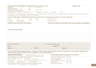 73
THEN CHECK FOR FEEDING PROBLEM OR POOR GROWTH (all young infants; CB p. 8-9)
Breastfeeding		 no yes ______ times in 24 hours
Difficulties with feeding no yes
Receiving other food or drinks no yes ______ times in 24 hours
If yes, what do you use to feed the baby? __________________________________
Plot weight for age low weight not low weight Weight gain satisfactory unsatisfactory Thrush
ALWAYS classify:
If the young infant has any difficulty feeding, or is feeding less than 8 times in 24 hours, taking any other food or drinks, or is low weight for age AND has no indication to refer urgently to hospital, assess
breastfeeding (CB p. 8 or 9). Record findings on the back of the recording form.
CHECK THE YOUNG INFANT’S IMMUNISATION STATUS (All young infants; CB p. 10) :Underline those already given - Tick those needed today
Birth
6 weeks
10 weeks
BCG
DaPT-IPV-HB-Hib1
DaPT-IPV-HB-Hib2
OPV0
OPV1
RV1
PCV1
Doses needed today:
Next immunisation date:
CONSIDER OTHER RISK FACTORS AND PROBLEMS ASK ABOUT THE MOTHER OR CAREGIVER’S HEALTH (RECORD FINDINGS AND MANAGEMENT)
TREAT THE SICK YOUNG INFANT
Return for follow-up in: ___________________________________________ Give any immunization today: __________________________________________________
Name: ______________________________________________________________________ Designation: ___________________________________________________
Signature: __________________________________ SANC no: ___________________________________ Contact no: _____________________________________
If the young infant has any difficulty feeding, or is feeding less than 8 times in 24 hours, taking any other food or drinks, or is low weight for age AND has no
indication to refer urgently to hospital, assess feeding(CB p. 8,9). Record findings here.
ASSESS BREASTFEEDING Breastfed in previous hour? yes no
If the mother has not fed in the previous hour, ask the mother to put the child to the breast
Observe the breastfeed for four minutes, check attachment:
Chin touching breast yes no Mouth wide open yes no
Lower lip turned out yes no More areola above than below the mouth yes no
Not attached Not well attached Good attachment
Is the young infant suckling effectively (that is, slow deep sucks, sometimes pausing)?
Not sucking at all Not suckling effectively Suckling effectively
If an HIV positive mother has chosen not to breastfeed:
Which breastmilk substitute is the infant receiving? _______________________________________
Is enough milk being given in 24 hrs? yes no
Correct feed preparation? yes no
Any food or fluids other than formula? yes no
Feeding utensils? cup bottle
Utensils cleaned adequately? yes no
 