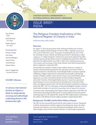 1	 USCIRF Issue Brief: India – The Religious Freedom Implications of the National Register of Citizens Nov. 2019
Tony Perkins
Chair
Gayle Manchin
Vice Chair
Nadine Maenza
Vice Chair
Commissioners
Kristina Arriaga
Gary Bauer
Anurima Bhargava
Tenzin Dorjee
Andy Khawaja
Johnnie Moore
Erin D. Singshinsuk
Executive Director
USCIRF’s Mission
To advance international
freedom of religion or
belief, by independently
assessing and unflinchingly
confronting threats to this
fundamental right.
ISSUE BRIEF:
INDIA
UNITED STATES COMMISSION on
INTERNATIONAL RELIGIOUS FREEDOM
732 N. Capitol Street, NW, Suite #A714
Washington, DC 20401
202-523-3240 Nov. 2019
The Religious Freedom Implications of the
National Register of Citizens in India
By Harrison Akins, Policy Analyst
Overview
On August 31, 2019, the government of the northeastern Indian state of Assam
released an updated National Register of Citizens (NRC), originally introduced in
1951 as part of India’s first census. The purpose of updating this list was to verify
the citizenship of Assam residents and aid the government in identifying so-called
“infiltrators” or “illegal immigrants.” India’s Union government supported this effort,
and both national and state leaders from the ruling Bharatiya Janata Party (BJP) have
pushed for the implementation of an NRC in other states, including Maharashtra,
Uttar Pradesh, and West Bengal. Union Home Minister Amit Shah has expressed his
desire to implement a nationwide NRC.
The final NRC list excluded 1.9 million Assam residents. Moreover, a number of
domestic and international organizations have expressed concern that the NRC is a
targeted mechanism to disenfranchise Assam’s Bengali Muslim community, implicitly
establishing a religious requirement for citizenship and potentially rendering large
numbers of Muslims stateless. In June 2018, for instance, four United Nations special
rapporteurs sent a letter to the Indian Minister for External Affairs stating their
worries that “members of the Bengali Muslim minority in Assam have experienced
discrimination in access to and enjoyment of citizenship status on the basis of their
ethnic and religious minority status,” and “this discrimination is predicted to escalate as a
result of the NRC.” The U.S. Commission on International Religious Freedom (USCIRF)
raised similar warnings in its April 2019 Annual Report and an August 2019 statement.
To provide a better understanding of the religious freedom implications of the NRC, this
issue brief provides background information on Assam’s political environment and the
underlying impetus for the updated NRC; details the NRC implementation; and discusses
the evidence of the BJP government’s religious partiality in supporting this effort.
Background: The NRC and the Ethnic Politics of Assam
The NRC has been inextricably bound with the ethnic politics of Assam. Dating back
to British colonial policies and labor migration from Bengal into Assam, the ethnic
Assamese have long been concerned with potential demographic shifts in favor of
ethnic Bengalis, many of whom worked as laborers on Assam’s large tea plantations.
www.USCIRF.gov
@USCIRF
Media@USCIRF.gov
 