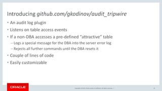Copyright © 2019, Oracle and/or its affiliates. All rights reserved. |
Introducing github.com/gkodinov/audit_tripwire
• An audit log plugin
• Listens on table access events
• If a non-DBA accesses a pre-defined “attractive” table
– Logs a special message for the DBA into the server error log
– Rejects all further commands until the DBA resets it
• Couple of lines of code
• Easily customizable
13
 