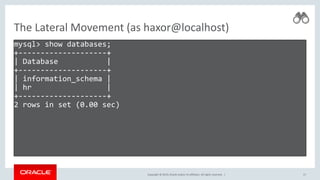 Copyright © 2019, Oracle and/or its affiliates. All rights reserved. |
The Lateral Movement (as haxor@localhost)
mysql> show databases;
+--------------------+
| Database |
+--------------------+
| information_schema |
| hr |
+--------------------+
2 rows in set (0.00 sec)
17
 