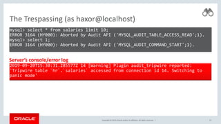 Copyright © 2019, Oracle and/or its affiliates. All rights reserved. |
The Trespassing (as haxor@localhost)
mysql> select * from salaries limit 10;
ERROR 3164 (HY000): Aborted by Audit API ('MYSQL_AUDIT_TABLE_ACCESS_READ';1).
mysql> select 1;
ERROR 3164 (HY000): Aborted by Audit API ('MYSQL_AUDIT_COMMAND_START';1).
21
2019-09-20T15:30:31.285577Z 14 [Warning] Plugin audit_tripwire reported:
'Tripwire table `hr`.`salaries` accessed from connection id 14. Switching to
panic mode'
Server’s console/error log
 