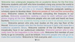 Welcome new undergrads stepping into an academic library for the first time.
Welcome students and staff who have travelled a long way across the world to
be here. Welcome 3rd years who haven’t really been to the library much before
but need to turn your 2:2 into a 2:1 sharpish. Welcome postgrads seeking a
scholarly space to develop ideas. Welcome people of York and the surrounding
areas. Welcome visitors to the Borthwick, consulting the treasures in our
archives. Welcome academics, seeking a place to work without your office
phone ringing all the time. Welcome people who are cold and heard we have
blankets. Welcome new academic having a look to see if we already stock your
books. Welcome person who only ever studies on the very top floor of the
Morrell. Welcome people who like the Burton because it feels a bit more like a
traditional academic library. Welcome watcher of the CSI Miami boxset we
inexplicably have in our audiovisual collection. Welcome person who is only
really here for the baguettes in the library café. Welcome first member of your
family to go to University, you’ll be brilliant. Welcome people who will go on to
make the world better. Welcome to York everyone, and welcome to the Library.
 
