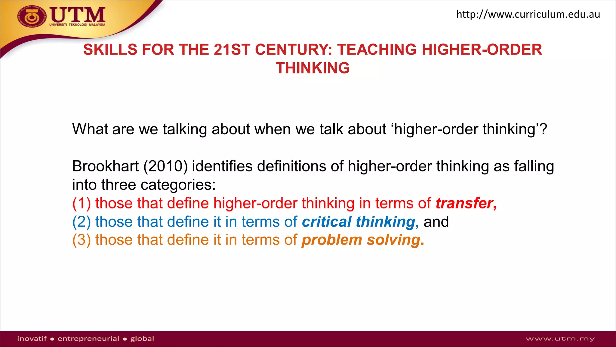 SKILLS FOR THE 21ST CENTURY: TEACHING HIGHER-ORDER
THINKING
What are we talking about when we talk about ‘higher-order thinking’?
Brookhart (2010) identifies definitions of higher-order thinking as falling
into three categories:
(1) those that define higher-order thinking in terms of transfer,
(2) those that define it in terms of critical thinking, and
(3) those that define it in terms of problem solving.
http://www.curriculum.edu.au
 