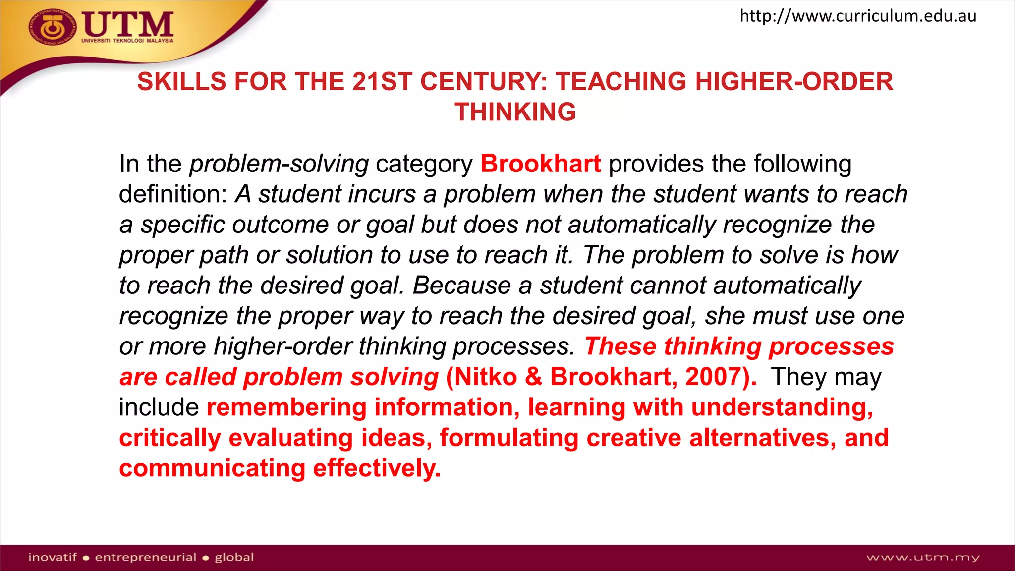 SKILLS FOR THE 21ST CENTURY: TEACHING HIGHER-ORDER
THINKING
In the problem-solving category Brookhart provides the following
definition: A student incurs a problem when the student wants to reach
a specific outcome or goal but does not automatically recognize the
proper path or solution to use to reach it. The problem to solve is how
to reach the desired goal. Because a student cannot automatically
recognize the proper way to reach the desired goal, she must use one
or more higher-order thinking processes. These thinking processes
are called problem solving (Nitko & Brookhart, 2007). They may
include remembering information, learning with understanding,
critically evaluating ideas, formulating creative alternatives, and
communicating effectively.
http://www.curriculum.edu.au
 
