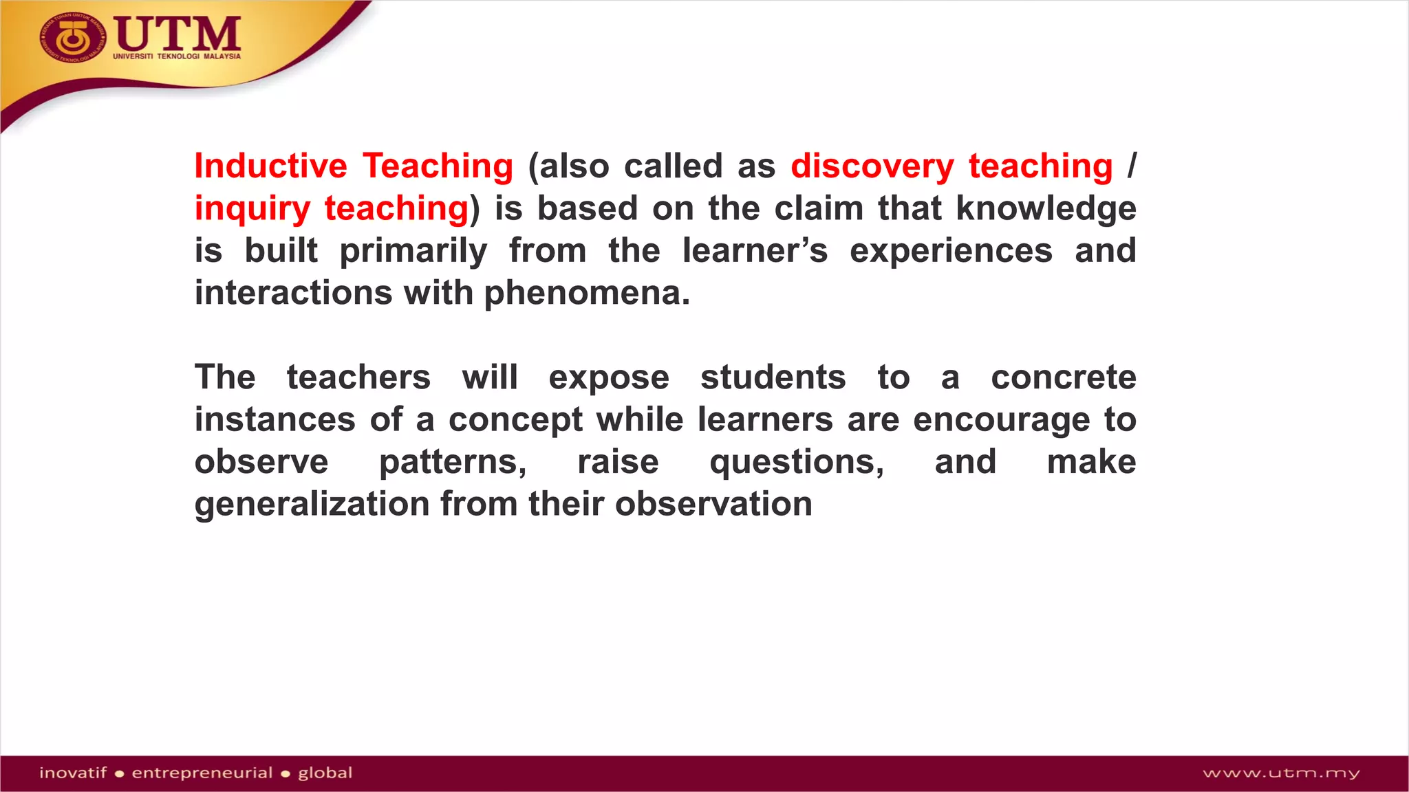 Inductive Teaching (also called as discovery teaching /
inquiry teaching) is based on the claim that knowledge
is built primarily from the learner’s experiences and
interactions with phenomena.
The teachers will expose students to a concrete
instances of a concept while learners are encourage to
observe patterns, raise questions, and make
generalization from their observation
 