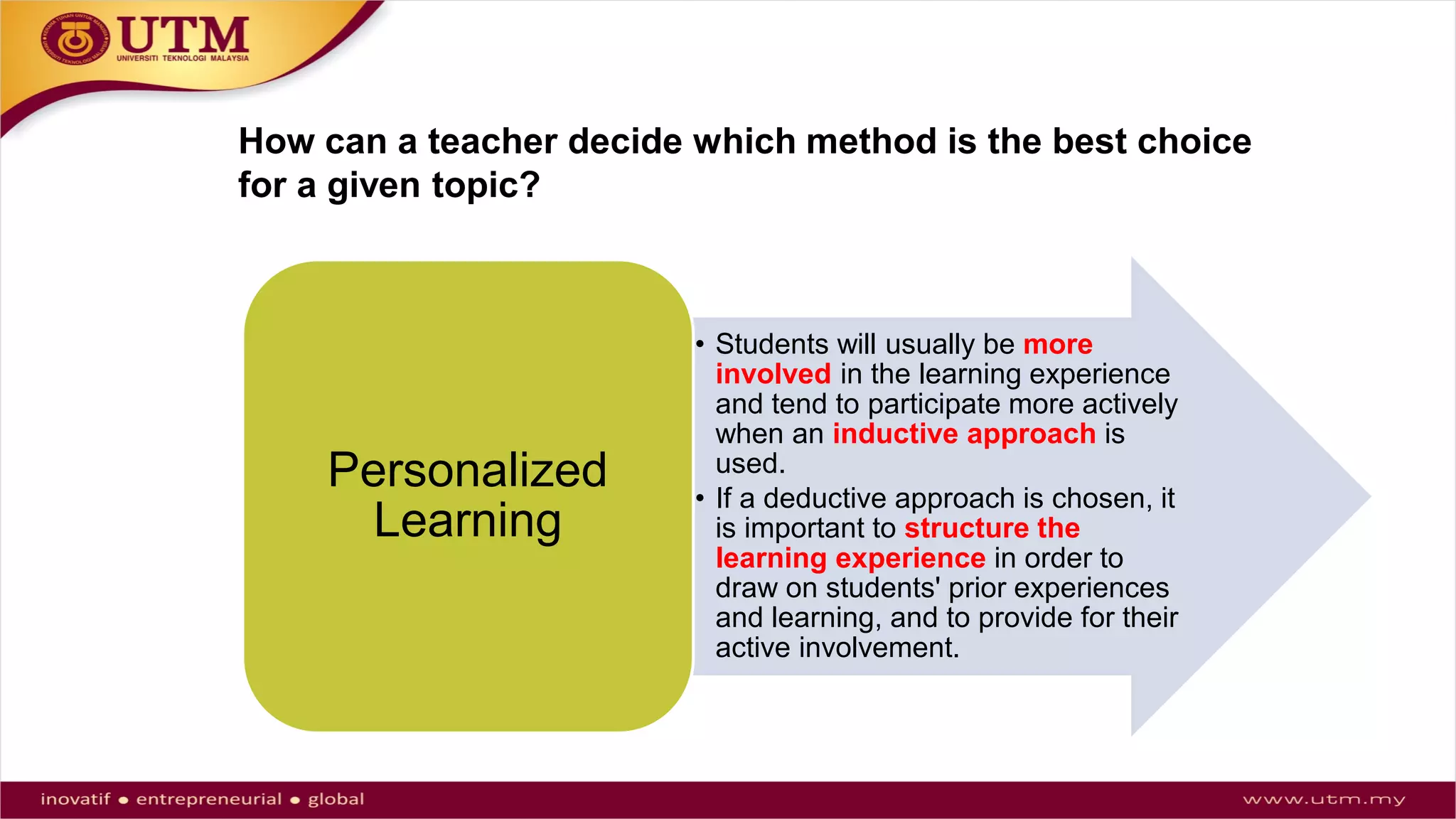 How can a teacher decide which method is the best choice
for a given topic?
• Students will usually be more
involved in the learning experience
and tend to participate more actively
when an inductive approach is
used.
• If a deductive approach is chosen, it
is important to structure the
learning experience in order to
draw on students' prior experiences
and learning, and to provide for their
active involvement.
Personalized
Learning
 