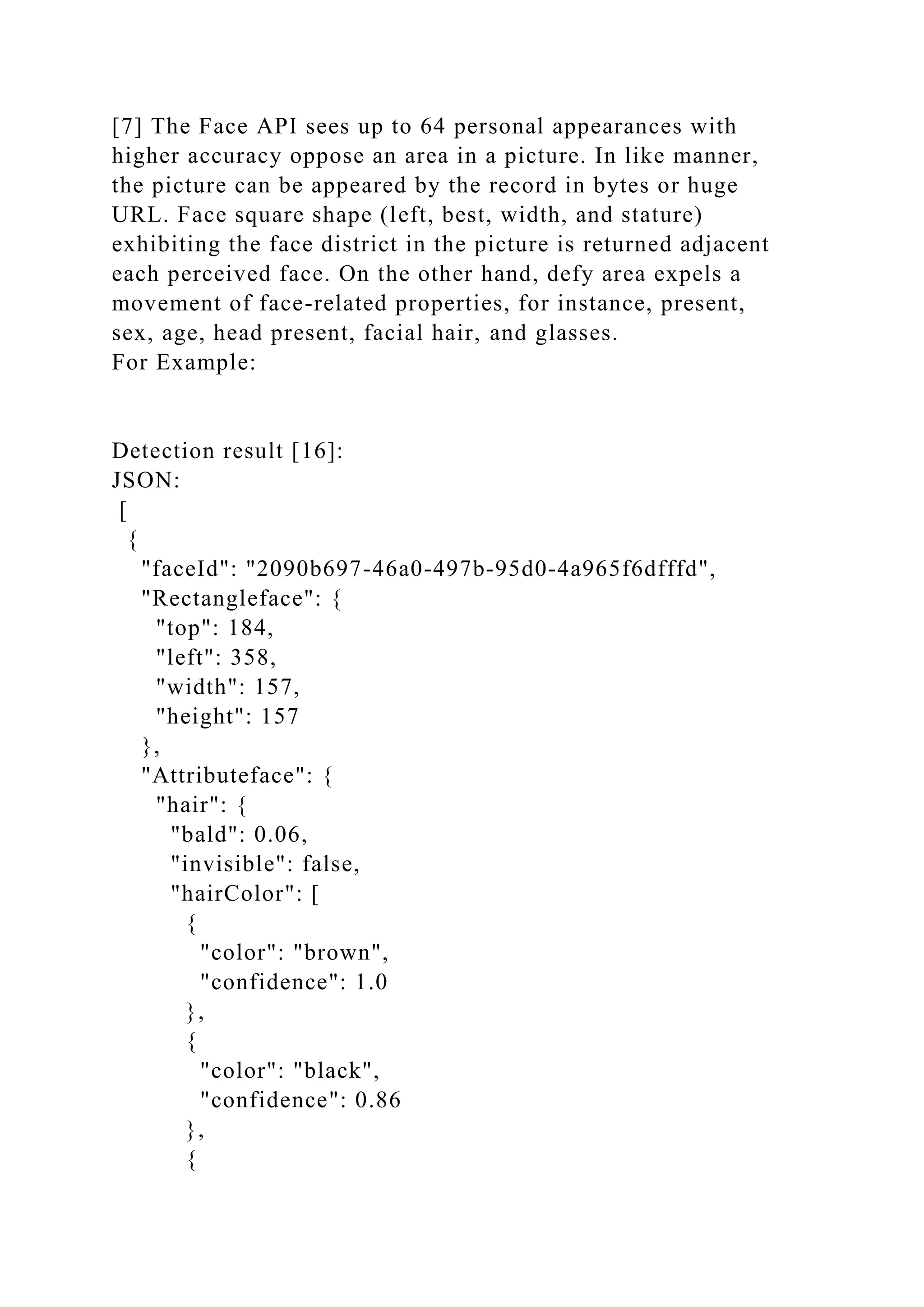 [7] The Face API sees up to 64 personal appearances with
higher accuracy oppose an area in a picture. In like manner,
the picture can be appeared by the record in bytes or huge
URL. Face square shape (left, best, width, and stature)
exhibiting the face district in the picture is returned adjacent
each perceived face. On the other hand, defy area expels a
movement of face-related properties, for instance, present,
sex, age, head present, facial hair, and glasses.
For Example:
Detection result [16]:
JSON:
[
{
"faceId": "2090b697-46a0-497b-95d0-4a965f6dfffd",
"Rectangleface": {
"top": 184,
"left": 358,
"width": 157,
"height": 157
},
"Attributeface": {
"hair": {
"bald": 0.06,
"invisible": false,
"hairColor": [
{
"color": "brown",
"confidence": 1.0
},
{
"color": "black",
"confidence": 0.86
},
{
 
