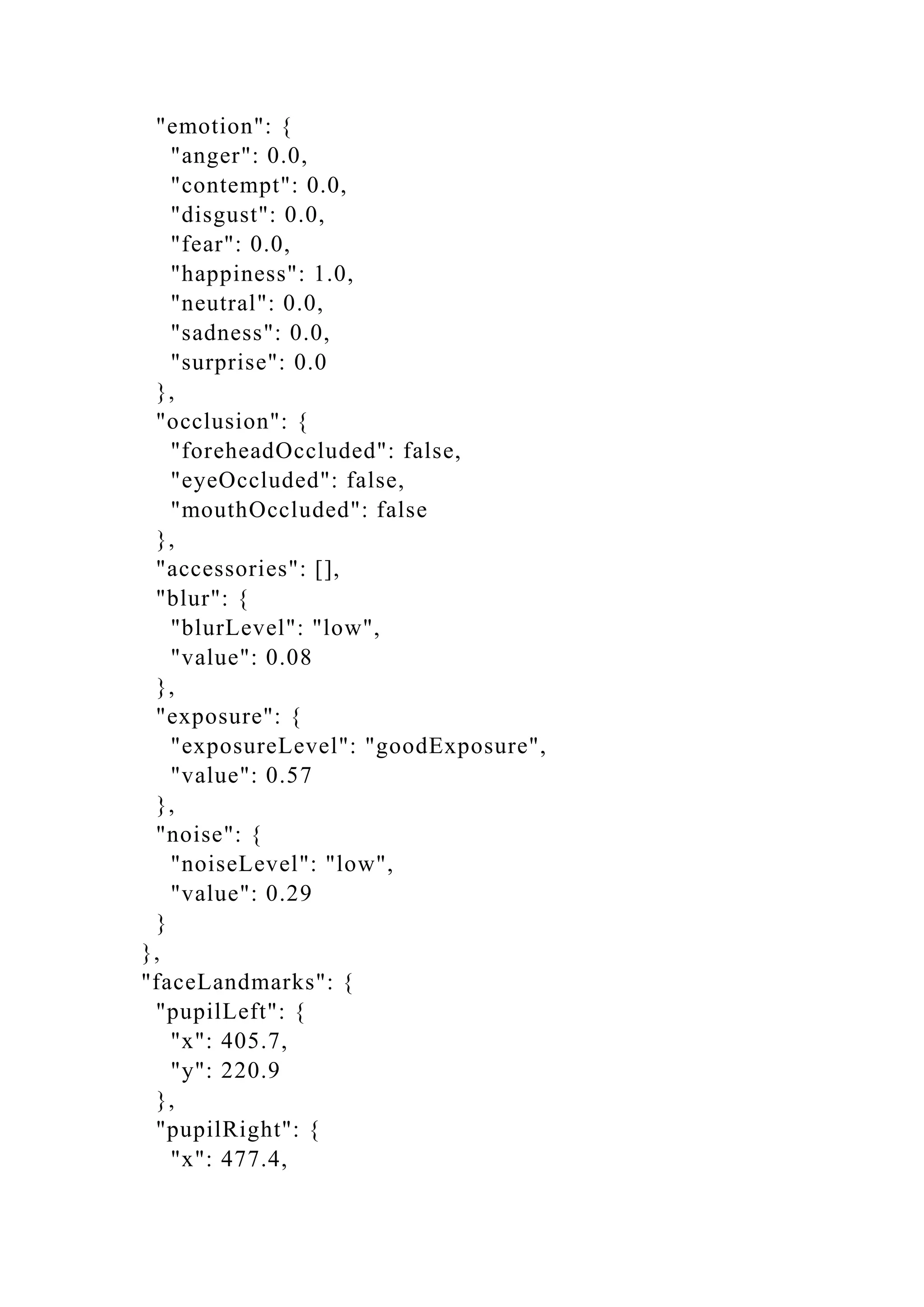 "emotion": {
"anger": 0.0,
"contempt": 0.0,
"disgust": 0.0,
"fear": 0.0,
"happiness": 1.0,
"neutral": 0.0,
"sadness": 0.0,
"surprise": 0.0
},
"occlusion": {
"foreheadOccluded": false,
"eyeOccluded": false,
"mouthOccluded": false
},
"accessories": [],
"blur": {
"blurLevel": "low",
"value": 0.08
},
"exposure": {
"exposureLevel": "goodExposure",
"value": 0.57
},
"noise": {
"noiseLevel": "low",
"value": 0.29
}
},
"faceLandmarks": {
"pupilLeft": {
"x": 405.7,
"y": 220.9
},
"pupilRight": {
"x": 477.4,
 