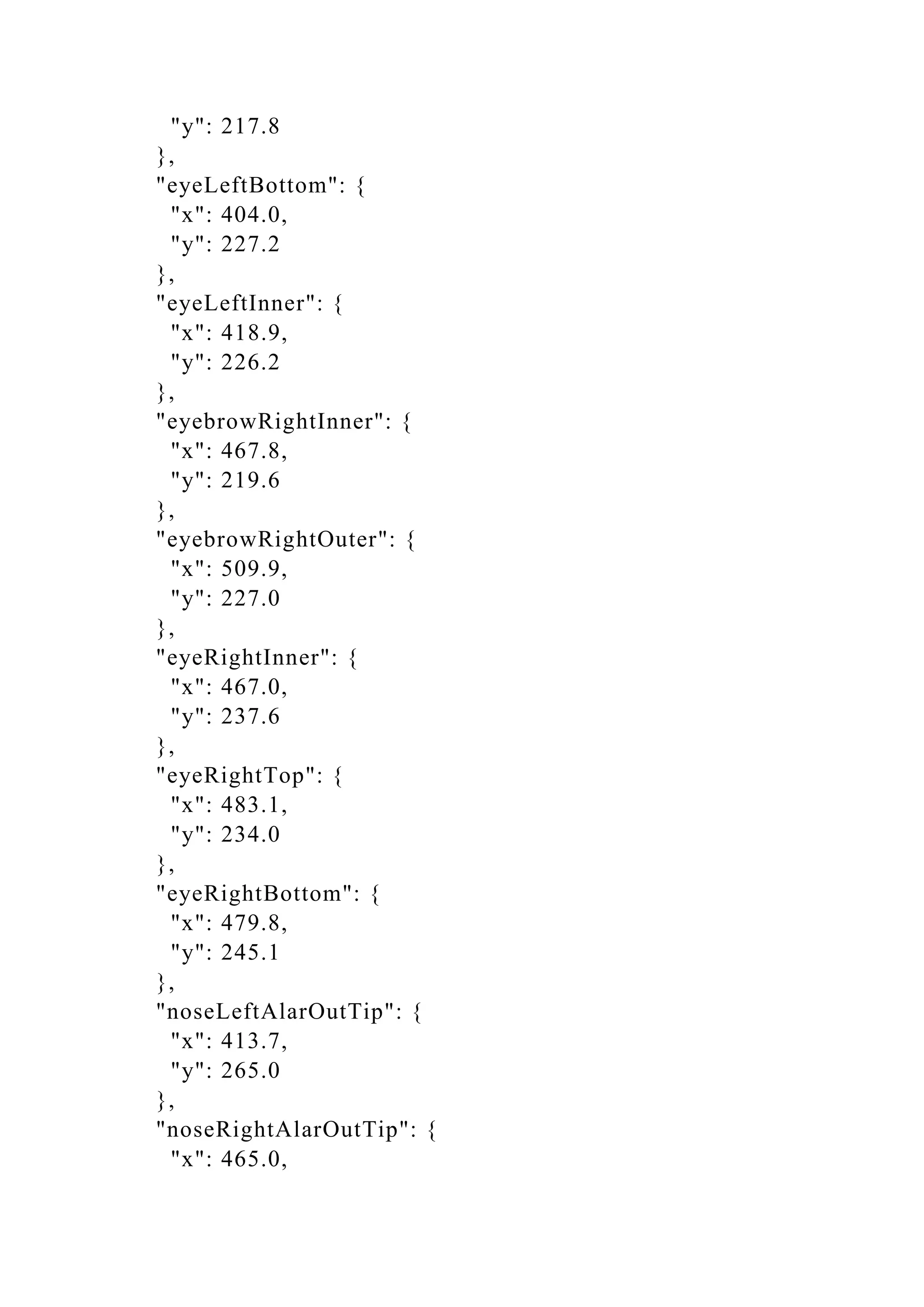 "y": 217.8
},
"eyeLeftBottom": {
"x": 404.0,
"y": 227.2
},
"eyeLeftInner": {
"x": 418.9,
"y": 226.2
},
"eyebrowRightInner": {
"x": 467.8,
"y": 219.6
},
"eyebrowRightOuter": {
"x": 509.9,
"y": 227.0
},
"eyeRightInner": {
"x": 467.0,
"y": 237.6
},
"eyeRightTop": {
"x": 483.1,
"y": 234.0
},
"eyeRightBottom": {
"x": 479.8,
"y": 245.1
},
"noseLeftAlarOutTip": {
"x": 413.7,
"y": 265.0
},
"noseRightAlarOutTip": {
"x": 465.0,
 