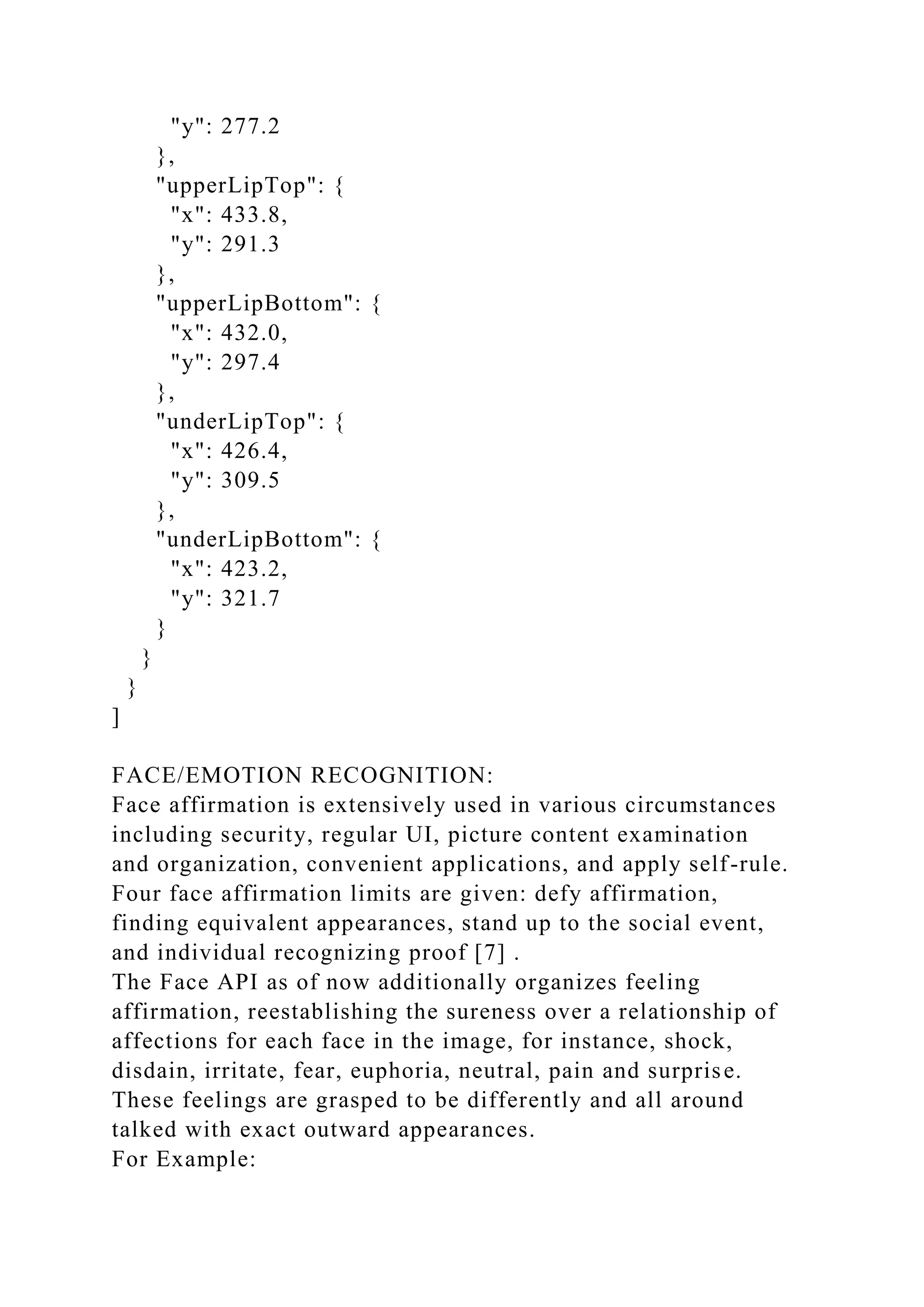 "y": 277.2
},
"upperLipTop": {
"x": 433.8,
"y": 291.3
},
"upperLipBottom": {
"x": 432.0,
"y": 297.4
},
"underLipTop": {
"x": 426.4,
"y": 309.5
},
"underLipBottom": {
"x": 423.2,
"y": 321.7
}
}
}
]
FACE/EMOTION RECOGNITION:
Face affirmation is extensively used in various circumstances
including security, regular UI, picture content examination
and organization, convenient applications, and apply self-rule.
Four face affirmation limits are given: defy affirmation,
finding equivalent appearances, stand up to the social event,
and individual recognizing proof [7] .
The Face API as of now additionally organizes feeling
affirmation, reestablishing the sureness over a relationship of
affections for each face in the image, for instance, shock,
disdain, irritate, fear, euphoria, neutral, pain and surprise.
These feelings are grasped to be differently and all around
talked with exact outward appearances.
For Example:
 