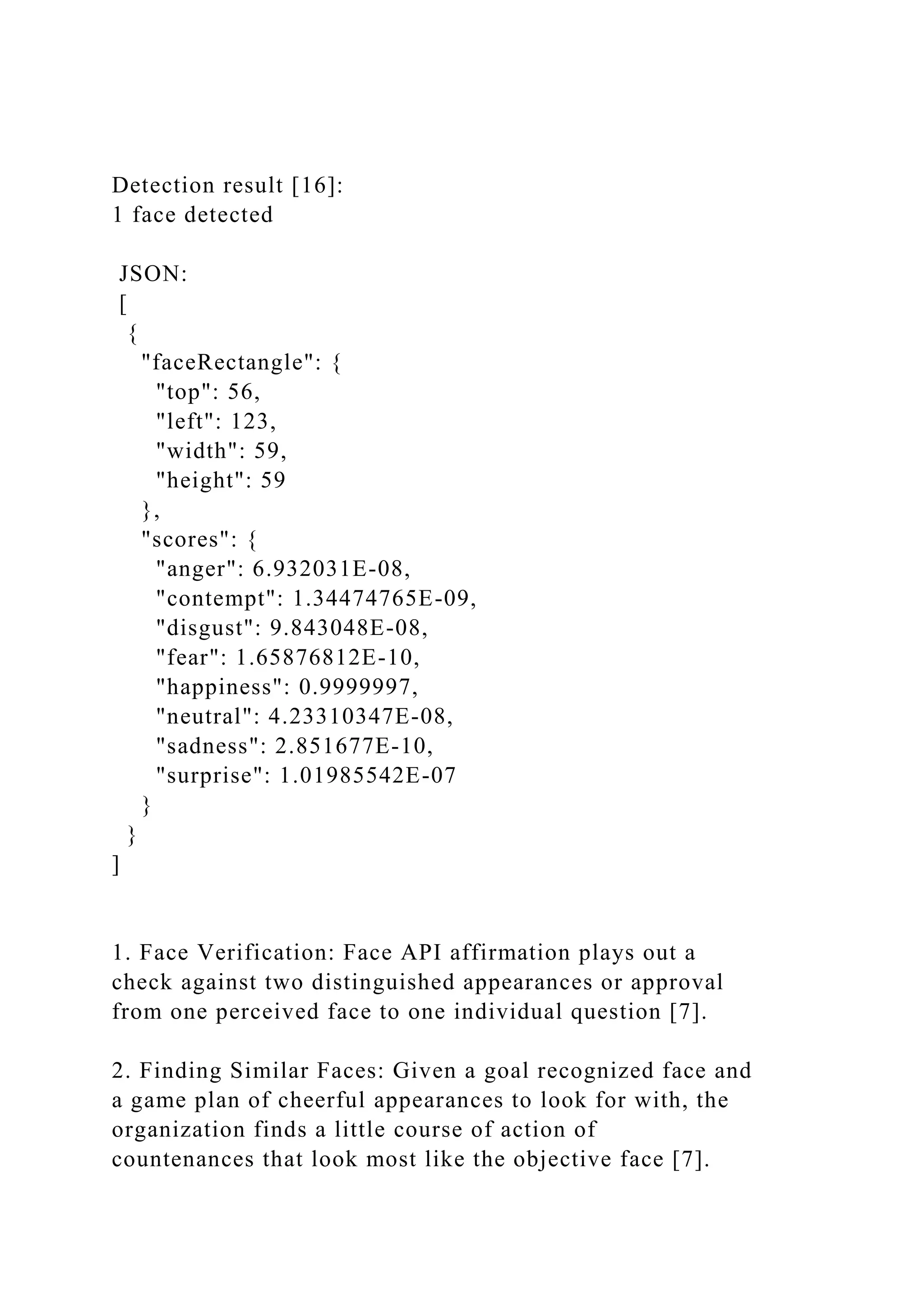 Detection result [16]:
1 face detected
JSON:
[
{
"faceRectangle": {
"top": 56,
"left": 123,
"width": 59,
"height": 59
},
"scores": {
"anger": 6.932031E-08,
"contempt": 1.34474765E-09,
"disgust": 9.843048E-08,
"fear": 1.65876812E-10,
"happiness": 0.9999997,
"neutral": 4.23310347E-08,
"sadness": 2.851677E-10,
"surprise": 1.01985542E-07
}
}
]
1. Face Verification: Face API affirmation plays out a
check against two distinguished appearances or approval
from one perceived face to one individual question [7].
2. Finding Similar Faces: Given a goal recognized face and
a game plan of cheerful appearances to look for with, the
organization finds a little course of action of
countenances that look most like the objective face [7].
 