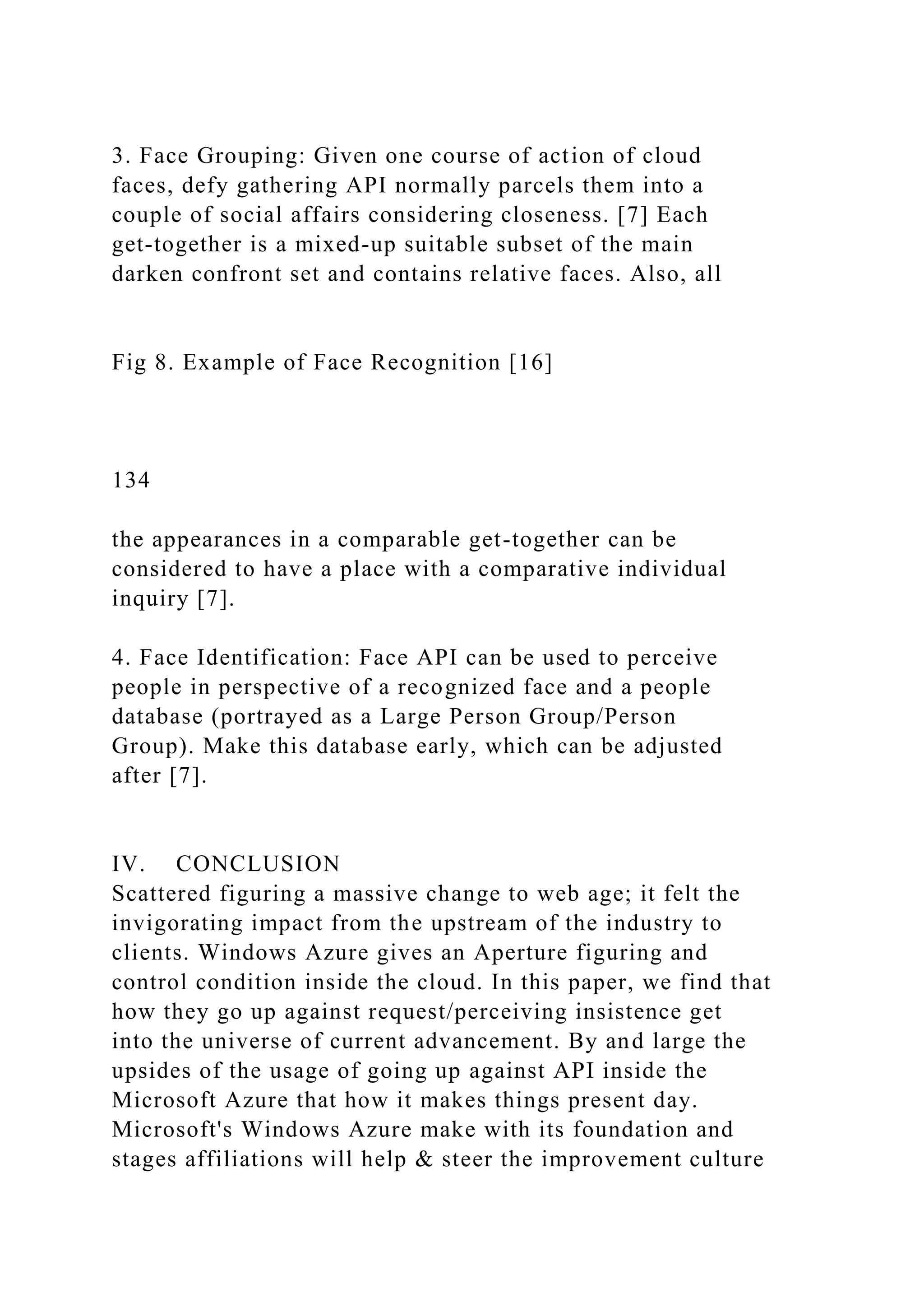 3. Face Grouping: Given one course of action of cloud
faces, defy gathering API normally parcels them into a
couple of social affairs considering closeness. [7] Each
get-together is a mixed-up suitable subset of the main
darken confront set and contains relative faces. Also, all
Fig 8. Example of Face Recognition [16]
134
the appearances in a comparable get-together can be
considered to have a place with a comparative individual
inquiry [7].
4. Face Identification: Face API can be used to perceive
people in perspective of a recognized face and a people
database (portrayed as a Large Person Group/Person
Group). Make this database early, which can be adjusted
after [7].
IV. CONCLUSION
Scattered figuring a massive change to web age; it felt the
invigorating impact from the upstream of the industry to
clients. Windows Azure gives an Aperture figuring and
control condition inside the cloud. In this paper, we find that
how they go up against request/perceiving insistence get
into the universe of current advancement. By and large the
upsides of the usage of going up against API inside the
Microsoft Azure that how it makes things present day.
Microsoft's Windows Azure make with its foundation and
stages affiliations will help & steer the improvement culture
 