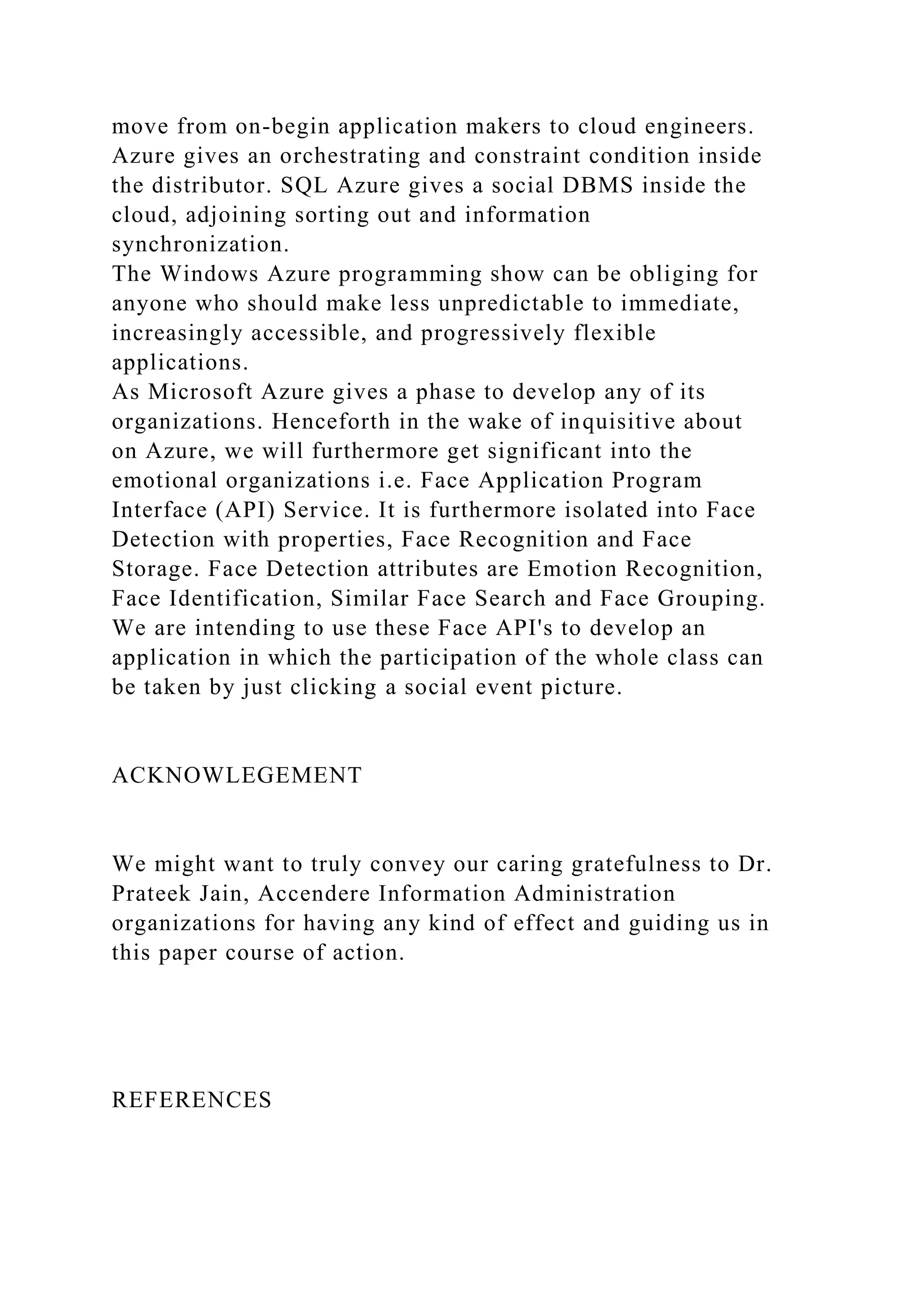 move from on-begin application makers to cloud engineers.
Azure gives an orchestrating and constraint condition inside
the distributor. SQL Azure gives a social DBMS inside the
cloud, adjoining sorting out and information
synchronization.
The Windows Azure programming show can be obliging for
anyone who should make less unpredictable to immediate,
increasingly accessible, and progressively flexible
applications.
As Microsoft Azure gives a phase to develop any of its
organizations. Henceforth in the wake of inquisitive about
on Azure, we will furthermore get significant into the
emotional organizations i.e. Face Application Program
Interface (API) Service. It is furthermore isolated into Face
Detection with properties, Face Recognition and Face
Storage. Face Detection attributes are Emotion Recognition,
Face Identification, Similar Face Search and Face Grouping.
We are intending to use these Face API's to develop an
application in which the participation of the whole class can
be taken by just clicking a social event picture.
ACKNOWLEGEMENT
We might want to truly convey our caring gratefulness to Dr.
Prateek Jain, Accendere Information Administration
organizations for having any kind of effect and guiding us in
this paper course of action.
REFERENCES
 