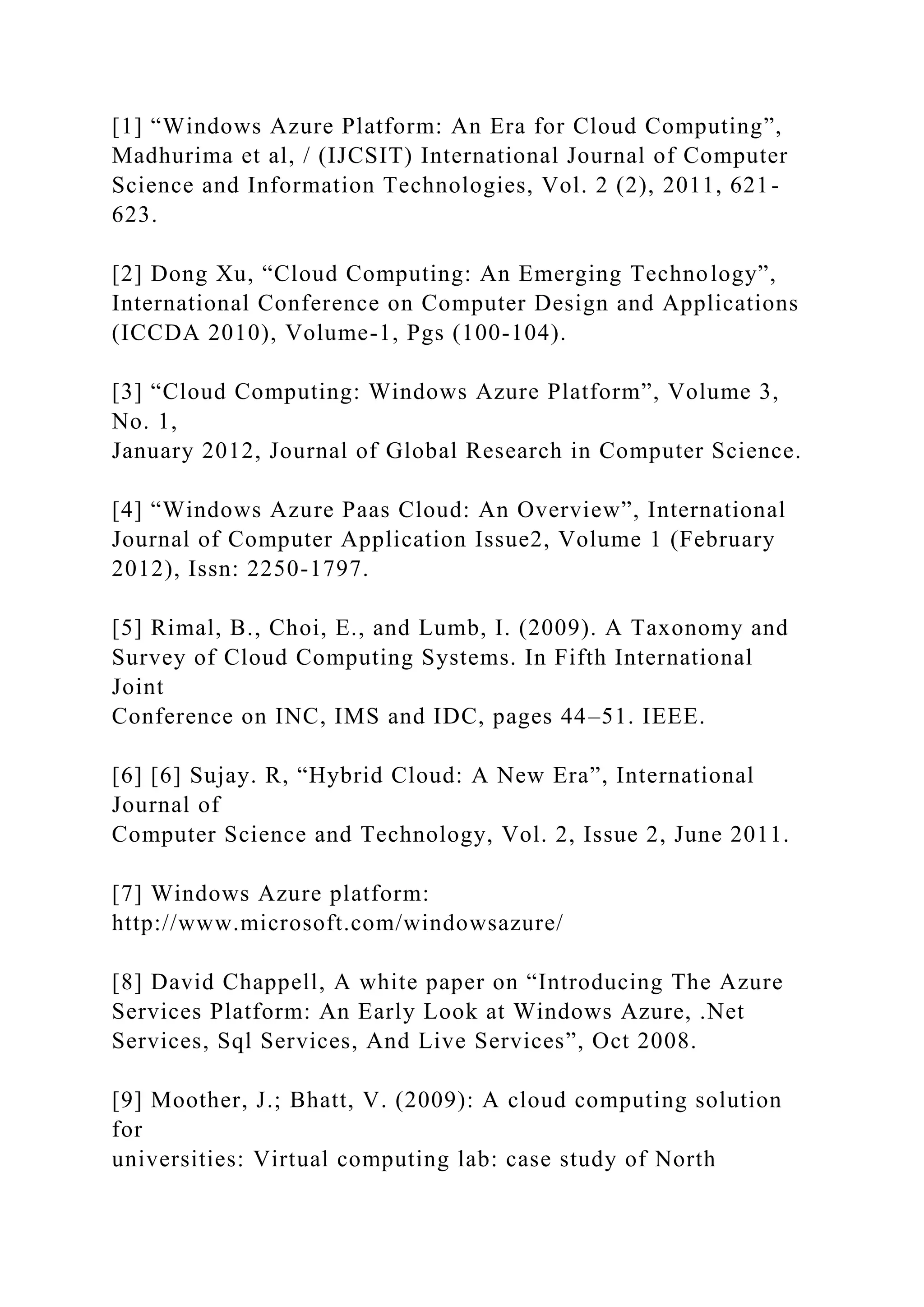 [1] “Windows Azure Platform: An Era for Cloud Computing”,
Madhurima et al, / (IJCSIT) International Journal of Computer
Science and Information Technologies, Vol. 2 (2), 2011, 621-
623.
[2] Dong Xu, “Cloud Computing: An Emerging Technology”,
International Conference on Computer Design and Applications
(ICCDA 2010), Volume-1, Pgs (100-104).
[3] “Cloud Computing: Windows Azure Platform”, Volume 3,
No. 1,
January 2012, Journal of Global Research in Computer Science.
[4] “Windows Azure Paas Cloud: An Overview”, International
Journal of Computer Application Issue2, Volume 1 (February
2012), Issn: 2250-1797.
[5] Rimal, B., Choi, E., and Lumb, I. (2009). A Taxonomy and
Survey of Cloud Computing Systems. In Fifth International
Joint
Conference on INC, IMS and IDC, pages 44–51. IEEE.
[6] [6] Sujay. R, “Hybrid Cloud: A New Era”, International
Journal of
Computer Science and Technology, Vol. 2, Issue 2, June 2011.
[7] Windows Azure platform:
http://www.microsoft.com/windowsazure/
[8] David Chappell, A white paper on “Introducing The Azure
Services Platform: An Early Look at Windows Azure, .Net
Services, Sql Services, And Live Services”, Oct 2008.
[9] Moother, J.; Bhatt, V. (2009): A cloud computing solution
for
universities: Virtual computing lab: case study of North
 