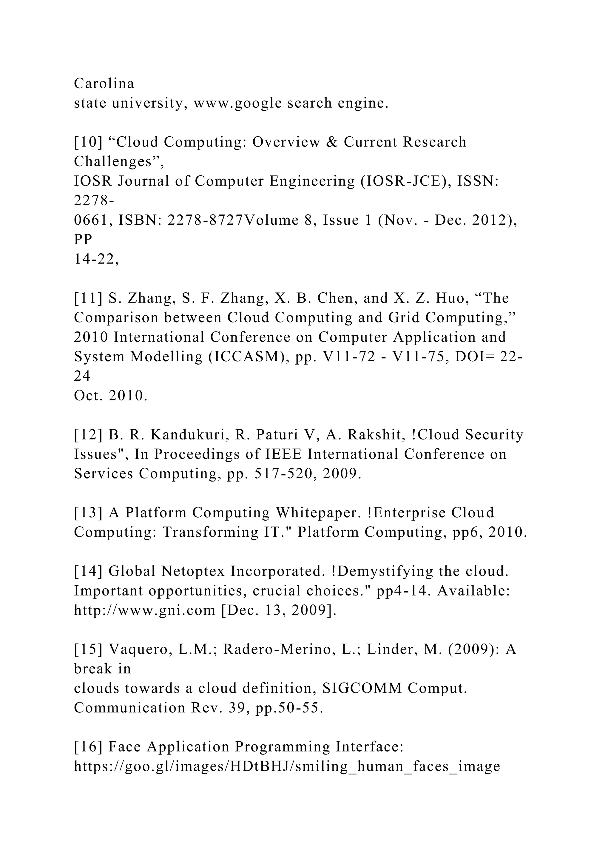Carolina
state university, www.google search engine.
[10] “Cloud Computing: Overview & Current Research
Challenges”,
IOSR Journal of Computer Engineering (IOSR-JCE), ISSN:
2278-
0661, ISBN: 2278-8727Volume 8, Issue 1 (Nov. - Dec. 2012),
PP
14-22,
[11] S. Zhang, S. F. Zhang, X. B. Chen, and X. Z. Huo, “The
Comparison between Cloud Computing and Grid Computing,”
2010 International Conference on Computer Application and
System Modelling (ICCASM), pp. V11-72 - V11-75, DOI= 22-
24
Oct. 2010.
[12] B. R. Kandukuri, R. Paturi V, A. Rakshit, !Cloud Security
Issues", In Proceedings of IEEE International Conference on
Services Computing, pp. 517-520, 2009.
[13] A Platform Computing Whitepaper. !Enterprise Cloud
Computing: Transforming IT." Platform Computing, pp6, 2010.
[14] Global Netoptex Incorporated. !Demystifying the cloud.
Important opportunities, crucial choices." pp4-14. Available:
http://www.gni.com [Dec. 13, 2009].
[15] Vaquero, L.M.; Radero-Merino, L.; Linder, M. (2009): A
break in
clouds towards a cloud definition, SIGCOMM Comput.
Communication Rev. 39, pp.50-55.
[16] Face Application Programming Interface:
https://goo.gl/images/HDtBHJ/smiling_human_faces_image
 