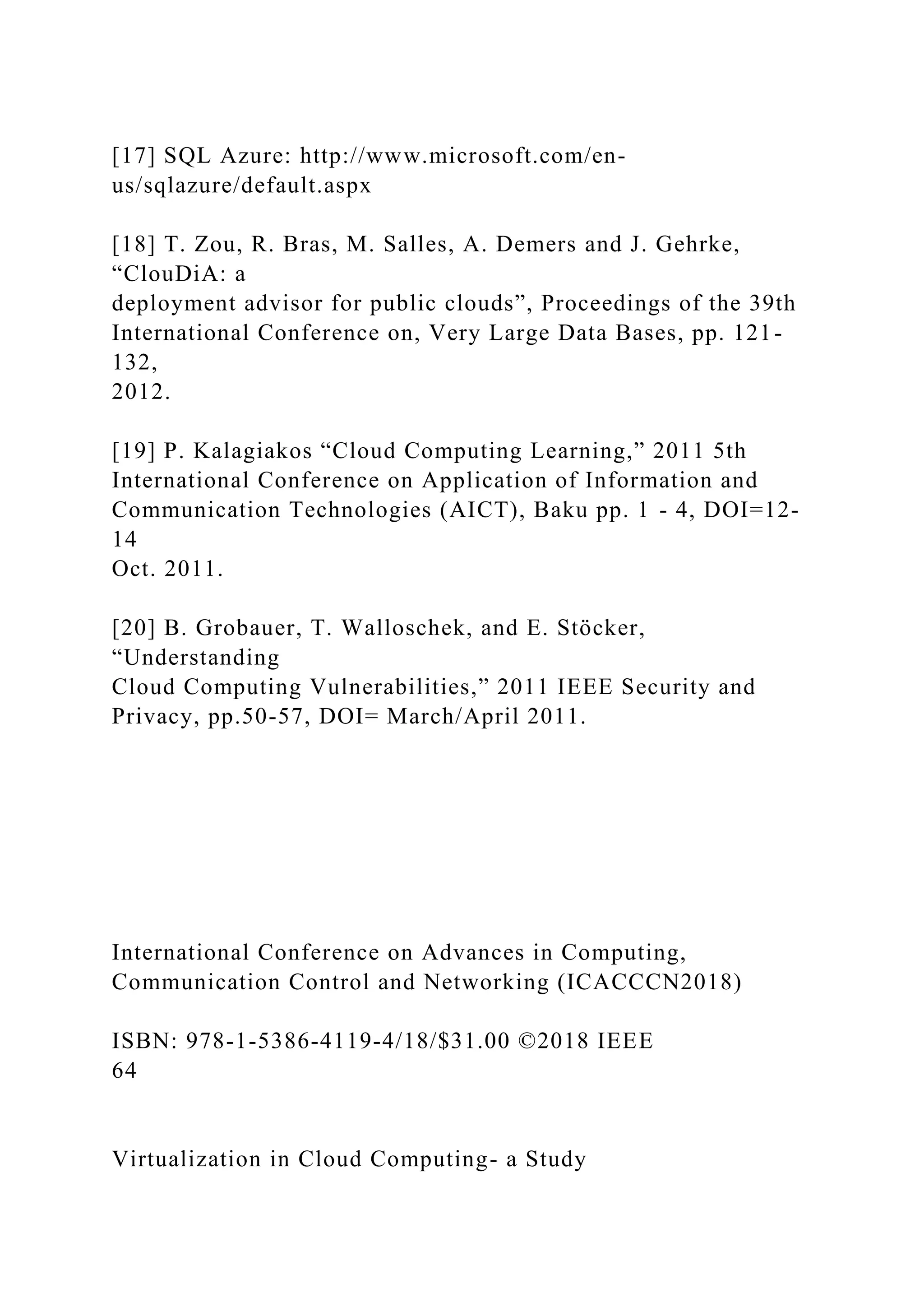 [17] SQL Azure: http://www.microsoft.com/en-
us/sqlazure/default.aspx
[18] T. Zou, R. Bras, M. Salles, A. Demers and J. Gehrke,
“ClouDiA: a
deployment advisor for public clouds”, Proceedings of the 39th
International Conference on, Very Large Data Bases, pp. 121-
132,
2012.
[19] P. Kalagiakos “Cloud Computing Learning,” 2011 5th
International Conference on Application of Information and
Communication Technologies (AICT), Baku pp. 1 - 4, DOI=12-
14
Oct. 2011.
[20] B. Grobauer, T. Walloschek, and E. Stöcker,
“Understanding
Cloud Computing Vulnerabilities,” 2011 IEEE Security and
Privacy, pp.50-57, DOI= March/April 2011.
International Conference on Advances in Computing,
Communication Control and Networking (ICACCCN2018)
ISBN: 978-1-5386-4119-4/18/$31.00 ©2018 IEEE
64
Virtualization in Cloud Computing- a Study
 