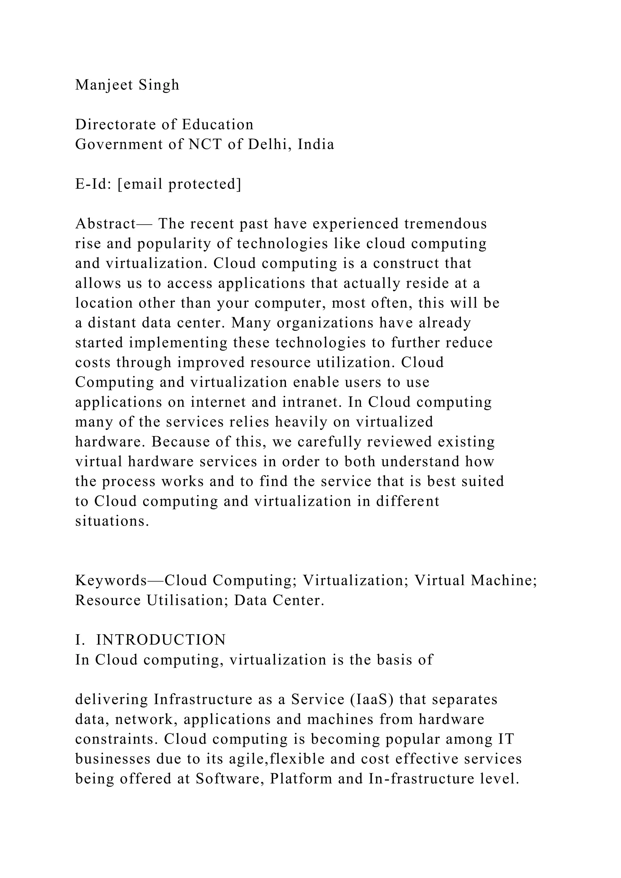Manjeet Singh
Directorate of Education
Government of NCT of Delhi, India
E-Id: [email protected]
Abstract— The recent past have experienced tremendous
rise and popularity of technologies like cloud computing
and virtualization. Cloud computing is a construct that
allows us to access applications that actually reside at a
location other than your computer, most often, this will be
a distant data center. Many organizations have already
started implementing these technologies to further reduce
costs through improved resource utilization. Cloud
Computing and virtualization enable users to use
applications on internet and intranet. In Cloud computing
many of the services relies heavily on virtualized
hardware. Because of this, we carefully reviewed existing
virtual hardware services in order to both understand how
the process works and to find the service that is best suited
to Cloud computing and virtualization in different
situations.
Keywords—Cloud Computing; Virtualization; Virtual Machine;
Resource Utilisation; Data Center.
I. INTRODUCTION
In Cloud computing, virtualization is the basis of
delivering Infrastructure as a Service (IaaS) that separates
data, network, applications and machines from hardware
constraints. Cloud computing is becoming popular among IT
businesses due to its agile,flexible and cost effective services
being offered at Software, Platform and In-frastructure level.
 