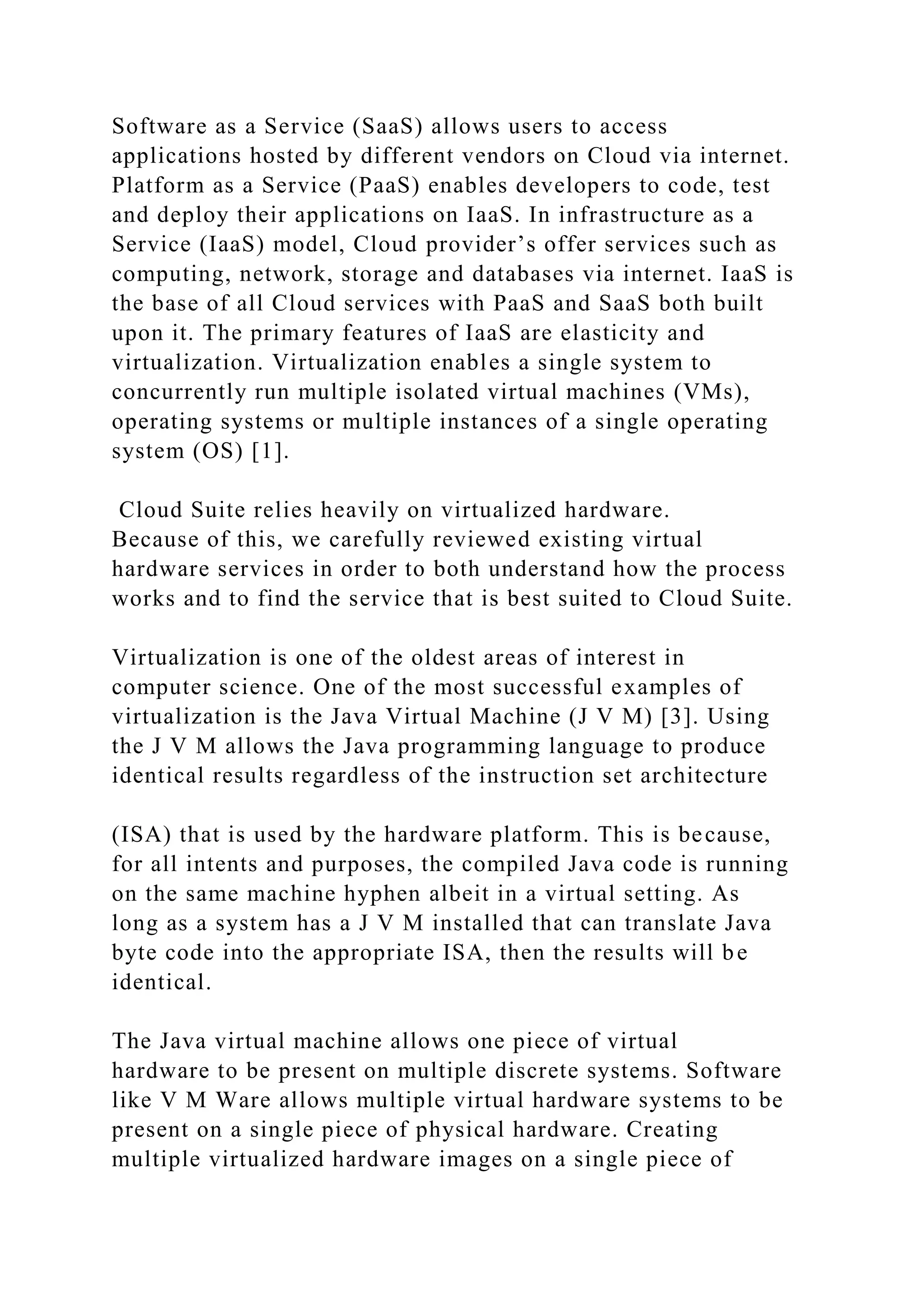 Software as a Service (SaaS) allows users to access
applications hosted by different vendors on Cloud via internet.
Platform as a Service (PaaS) enables developers to code, test
and deploy their applications on IaaS. In infrastructure as a
Service (IaaS) model, Cloud provider’s offer services such as
computing, network, storage and databases via internet. IaaS is
the base of all Cloud services with PaaS and SaaS both built
upon it. The primary features of IaaS are elasticity and
virtualization. Virtualization enables a single system to
concurrently run multiple isolated virtual machines (VMs),
operating systems or multiple instances of a single operating
system (OS) [1].
Cloud Suite relies heavily on virtualized hardware.
Because of this, we carefully reviewed existing virtual
hardware services in order to both understand how the process
works and to find the service that is best suited to Cloud Suite.
Virtualization is one of the oldest areas of interest in
computer science. One of the most successful examples of
virtualization is the Java Virtual Machine (J V M) [3]. Using
the J V M allows the Java programming language to produce
identical results regardless of the instruction set architecture
(ISA) that is used by the hardware platform. This is because,
for all intents and purposes, the compiled Java code is running
on the same machine hyphen albeit in a virtual setting. As
long as a system has a J V M installed that can translate Java
byte code into the appropriate ISA, then the results will be
identical.
The Java virtual machine allows one piece of virtual
hardware to be present on multiple discrete systems. Software
like V M Ware allows multiple virtual hardware systems to be
present on a single piece of physical hardware. Creating
multiple virtualized hardware images on a single piece of
 