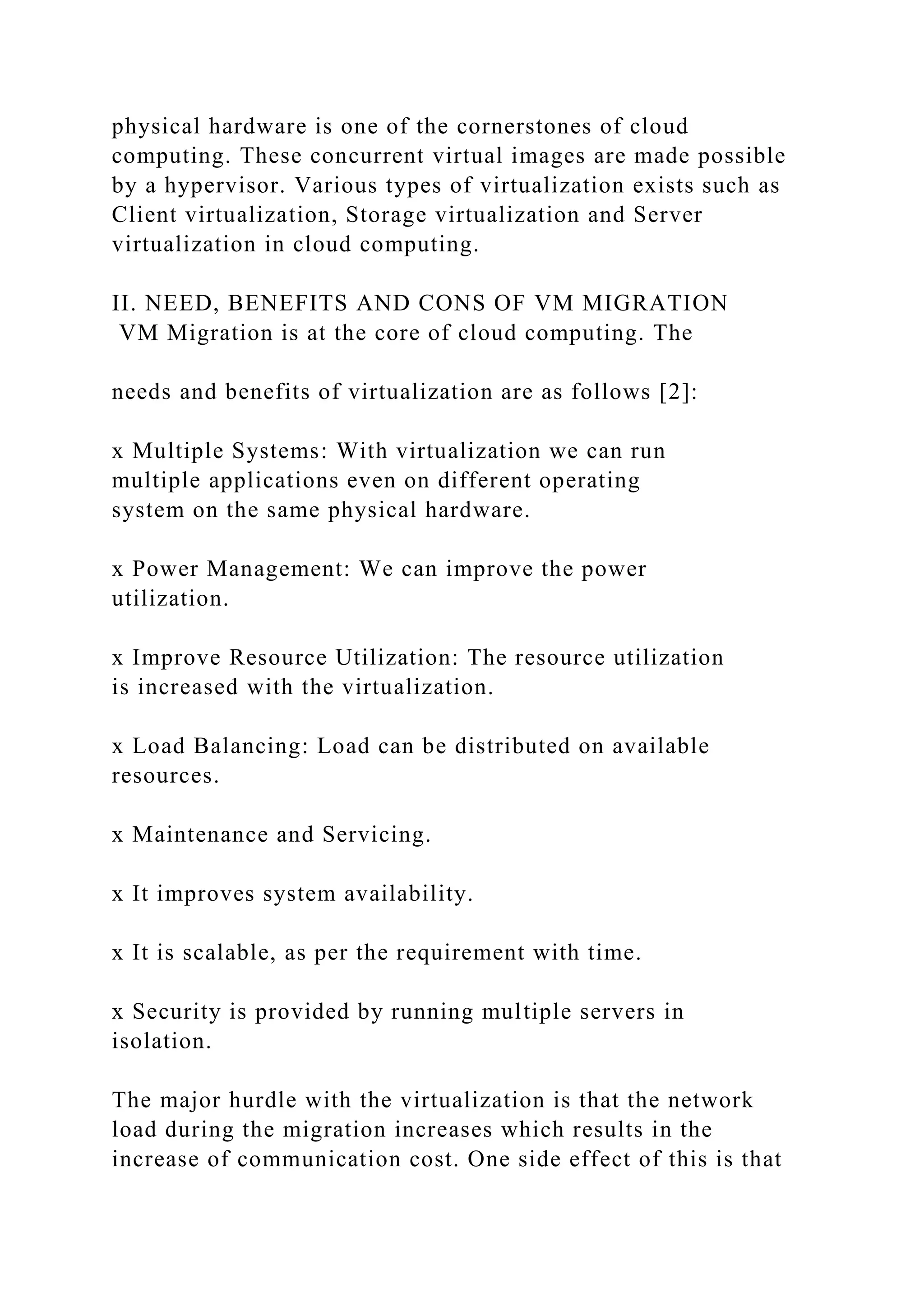 physical hardware is one of the cornerstones of cloud
computing. These concurrent virtual images are made possible
by a hypervisor. Various types of virtualization exists such as
Client virtualization, Storage virtualization and Server
virtualization in cloud computing.
II. NEED, BENEFITS AND CONS OF VM MIGRATION
VM Migration is at the core of cloud computing. The
needs and benefits of virtualization are as follows [2]:
x Multiple Systems: With virtualization we can run
multiple applications even on different operating
system on the same physical hardware.
x Power Management: We can improve the power
utilization.
x Improve Resource Utilization: The resource utilization
is increased with the virtualization.
x Load Balancing: Load can be distributed on available
resources.
x Maintenance and Servicing.
x It improves system availability.
x It is scalable, as per the requirement with time.
x Security is provided by running multiple servers in
isolation.
The major hurdle with the virtualization is that the network
load during the migration increases which results in the
increase of communication cost. One side effect of this is that
 
