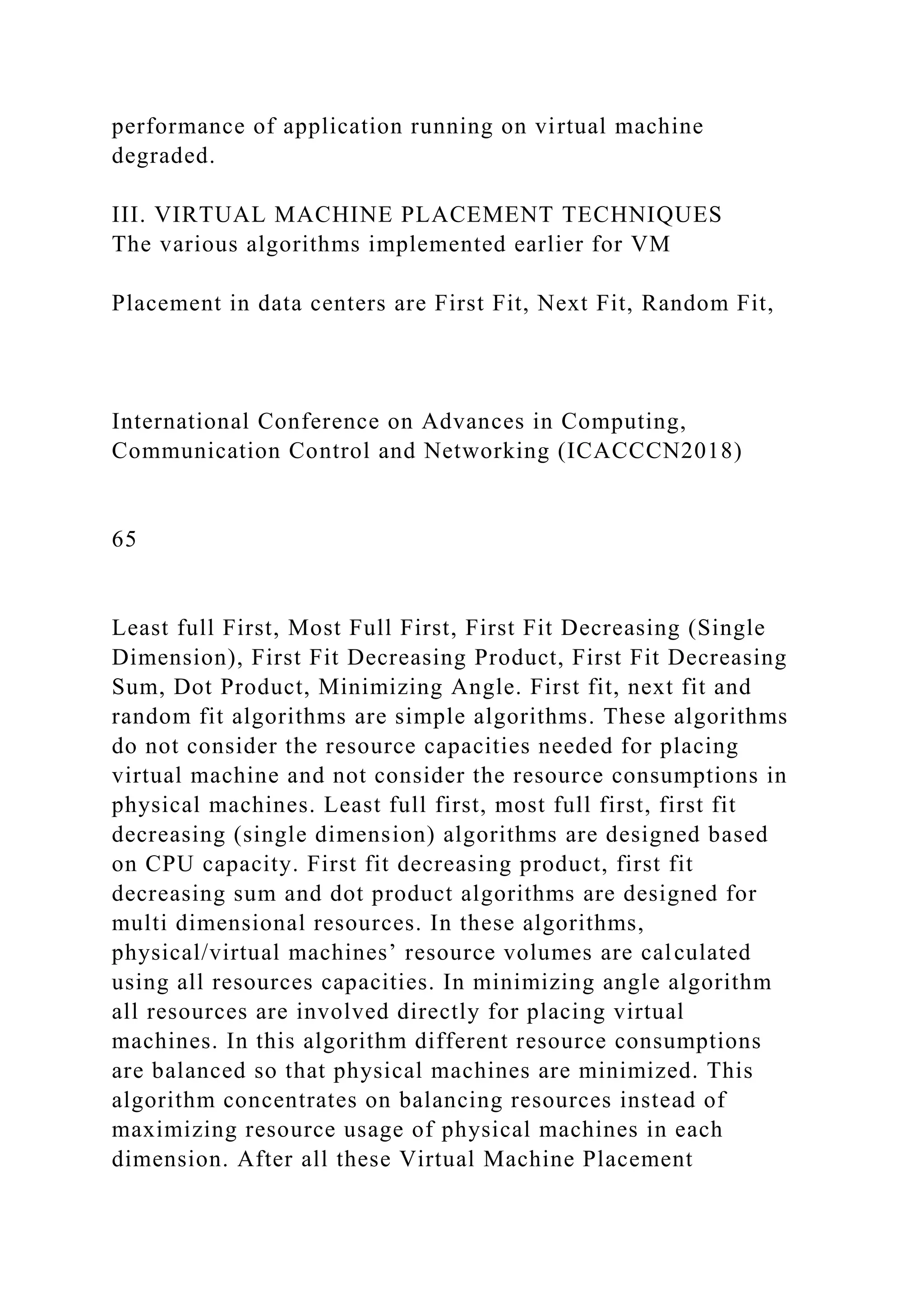 performance of application running on virtual machine
degraded.
III. VIRTUAL MACHINE PLACEMENT TECHNIQUES
The various algorithms implemented earlier for VM
Placement in data centers are First Fit, Next Fit, Random Fit,
International Conference on Advances in Computing,
Communication Control and Networking (ICACCCN2018)
65
Least full First, Most Full First, First Fit Decreasing (Single
Dimension), First Fit Decreasing Product, First Fit Decreasing
Sum, Dot Product, Minimizing Angle. First fit, next fit and
random fit algorithms are simple algorithms. These algorithms
do not consider the resource capacities needed for placing
virtual machine and not consider the resource consumptions in
physical machines. Least full first, most full first, first fit
decreasing (single dimension) algorithms are designed based
on CPU capacity. First fit decreasing product, first fit
decreasing sum and dot product algorithms are designed for
multi dimensional resources. In these algorithms,
physical/virtual machines’ resource volumes are calculated
using all resources capacities. In minimizing angle algorithm
all resources are involved directly for placing virtual
machines. In this algorithm different resource consumptions
are balanced so that physical machines are minimized. This
algorithm concentrates on balancing resources instead of
maximizing resource usage of physical machines in each
dimension. After all these Virtual Machine Placement
 