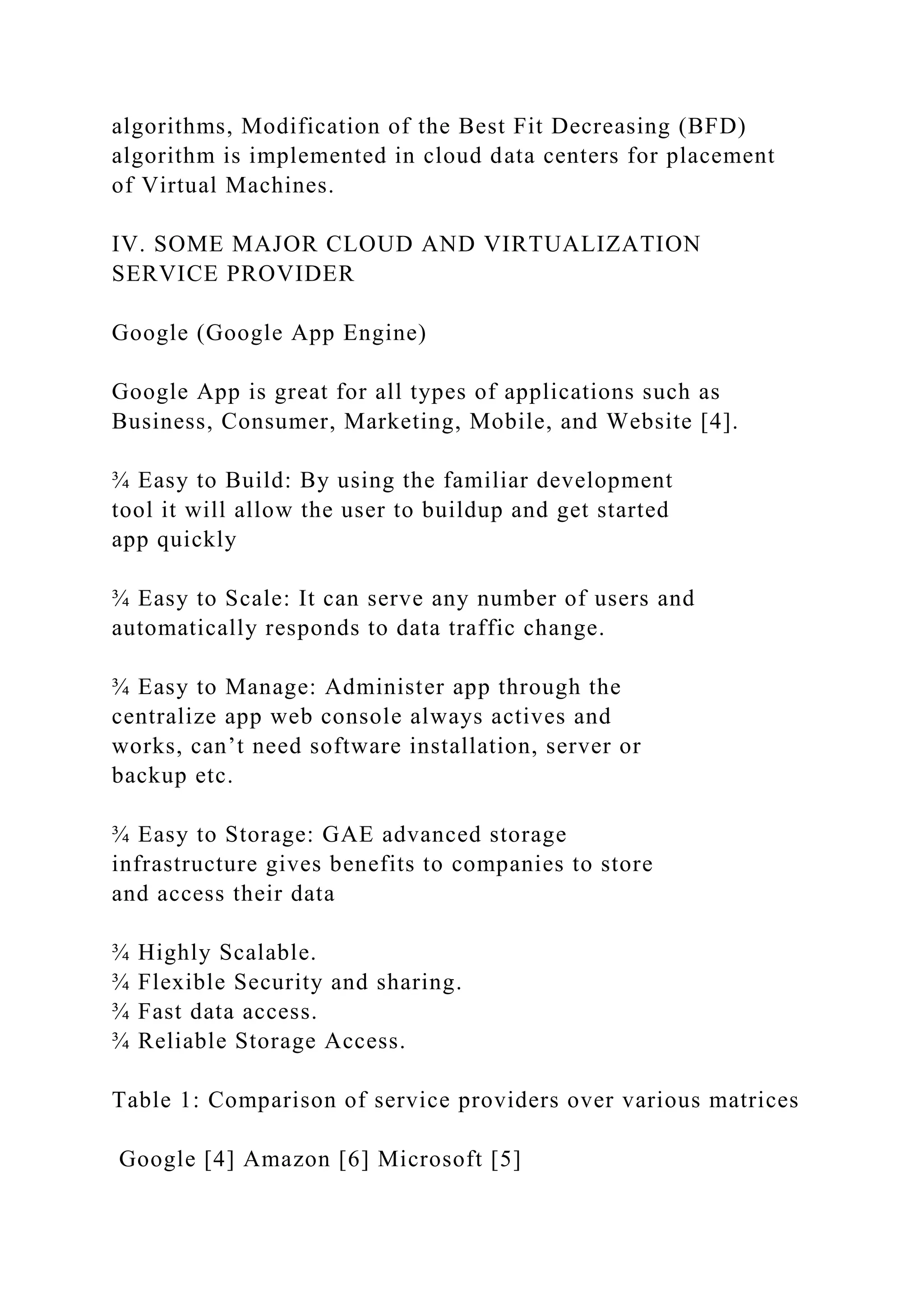 algorithms, Modification of the Best Fit Decreasing (BFD)
algorithm is implemented in cloud data centers for placement
of Virtual Machines.
IV. SOME MAJOR CLOUD AND VIRTUALIZATION
SERVICE PROVIDER
Google (Google App Engine)
Google App is great for all types of applications such as
Business, Consumer, Marketing, Mobile, and Website [4].
¾ Easy to Build: By using the familiar development
tool it will allow the user to buildup and get started
app quickly
¾ Easy to Scale: It can serve any number of users and
automatically responds to data traffic change.
¾ Easy to Manage: Administer app through the
centralize app web console always actives and
works, can’t need software installation, server or
backup etc.
¾ Easy to Storage: GAE advanced storage
infrastructure gives benefits to companies to store
and access their data
¾ Highly Scalable.
¾ Flexible Security and sharing.
¾ Fast data access.
¾ Reliable Storage Access.
Table 1: Comparison of service providers over various matrices
Google [4] Amazon [6] Microsoft [5]
 