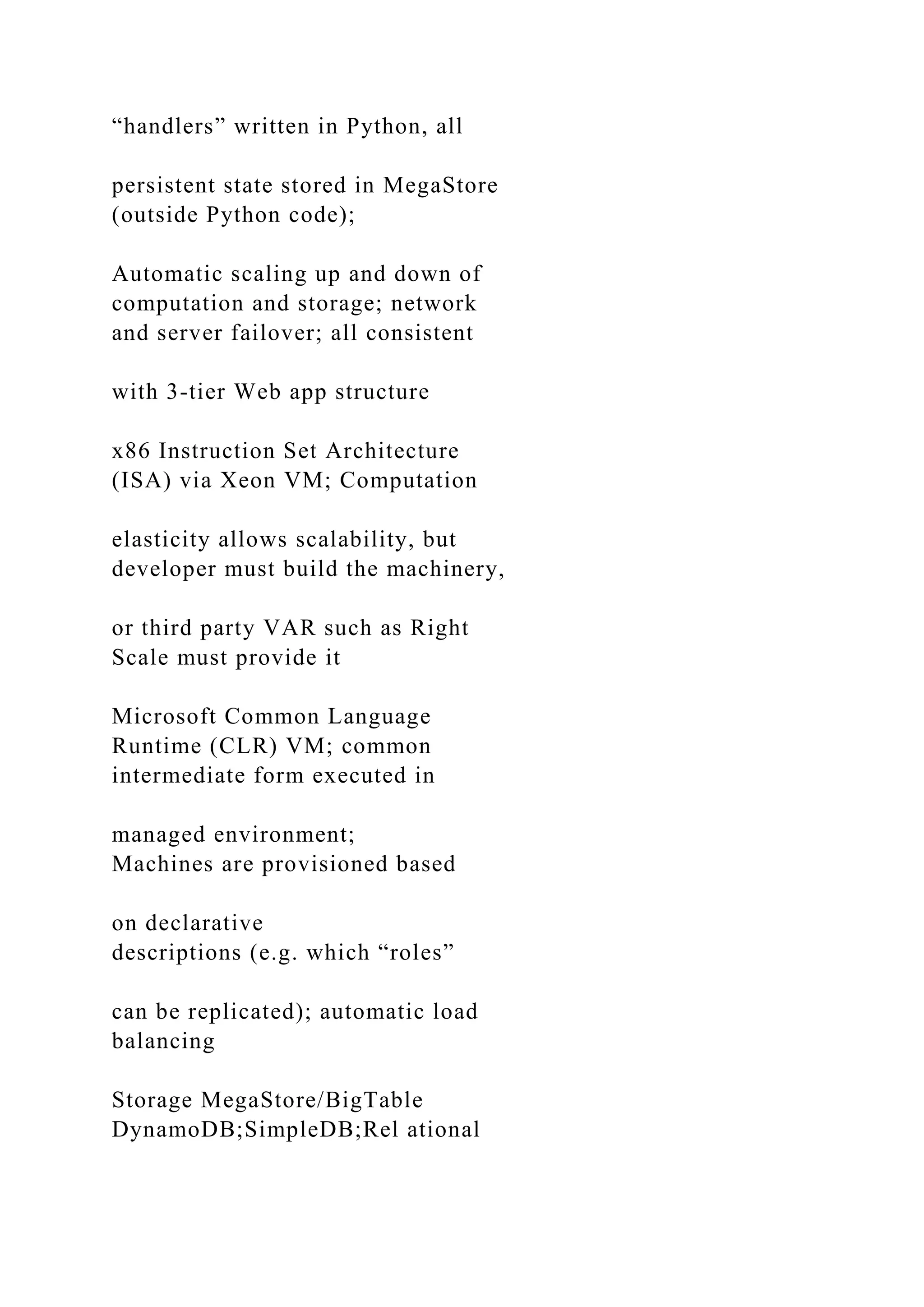 “handlers” written in Python, all
persistent state stored in MegaStore
(outside Python code);
Automatic scaling up and down of
computation and storage; network
and server failover; all consistent
with 3-tier Web app structure
x86 Instruction Set Architecture
(ISA) via Xeon VM; Computation
elasticity allows scalability, but
developer must build the machinery,
or third party VAR such as Right
Scale must provide it
Microsoft Common Language
Runtime (CLR) VM; common
intermediate form executed in
managed environment;
Machines are provisioned based
on declarative
descriptions (e.g. which “roles”
can be replicated); automatic load
balancing
Storage MegaStore/BigTable
DynamoDB;SimpleDB;Rel ational
 