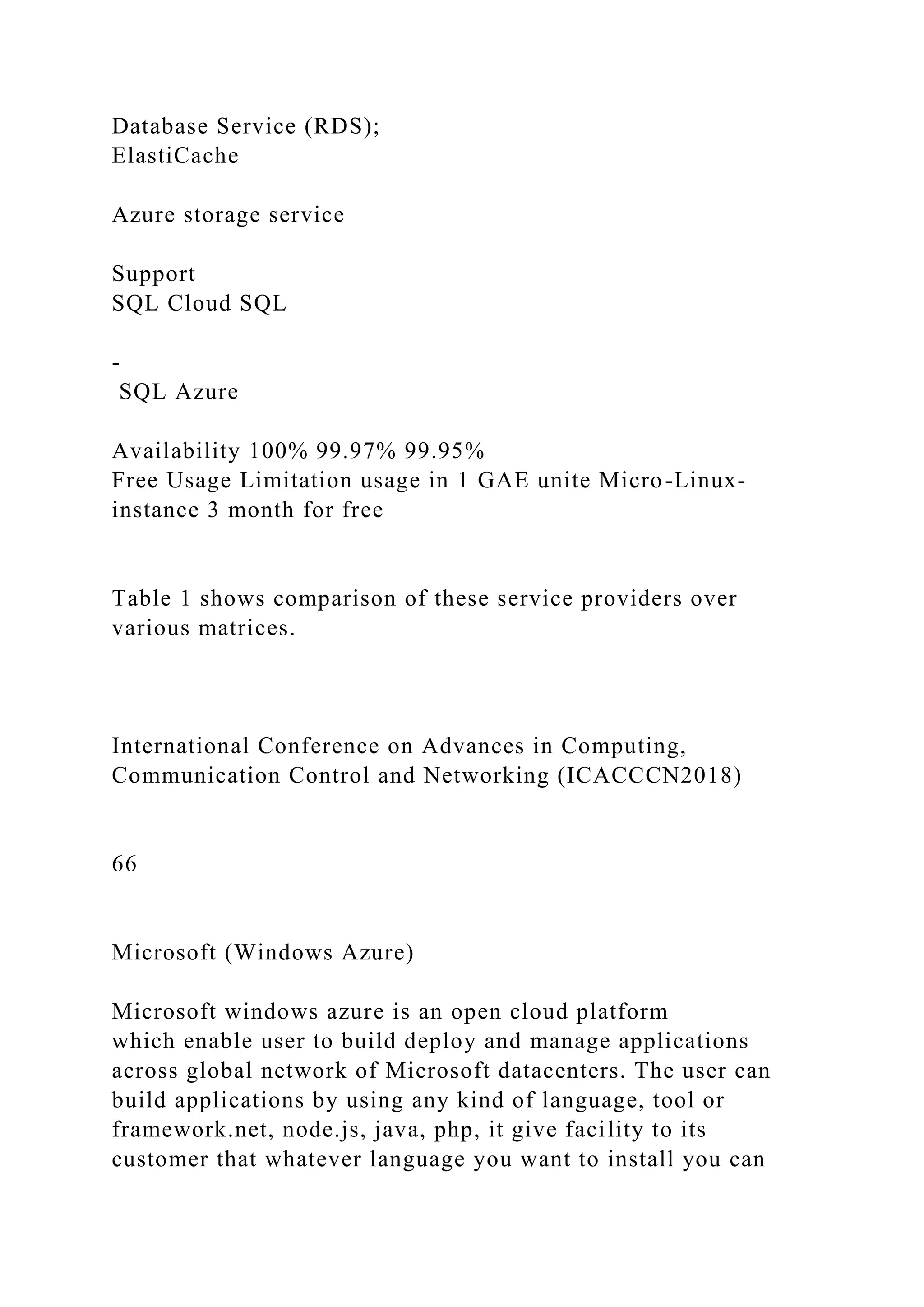 Database Service (RDS);
ElastiCache
Azure storage service
Support
SQL Cloud SQL
-
SQL Azure
Availability 100% 99.97% 99.95%
Free Usage Limitation usage in 1 GAE unite Micro-Linux-
instance 3 month for free
Table 1 shows comparison of these service providers over
various matrices.
International Conference on Advances in Computing,
Communication Control and Networking (ICACCCN2018)
66
Microsoft (Windows Azure)
Microsoft windows azure is an open cloud platform
which enable user to build deploy and manage applications
across global network of Microsoft datacenters. The user can
build applications by using any kind of language, tool or
framework.net, node.js, java, php, it give facility to its
customer that whatever language you want to install you can
 