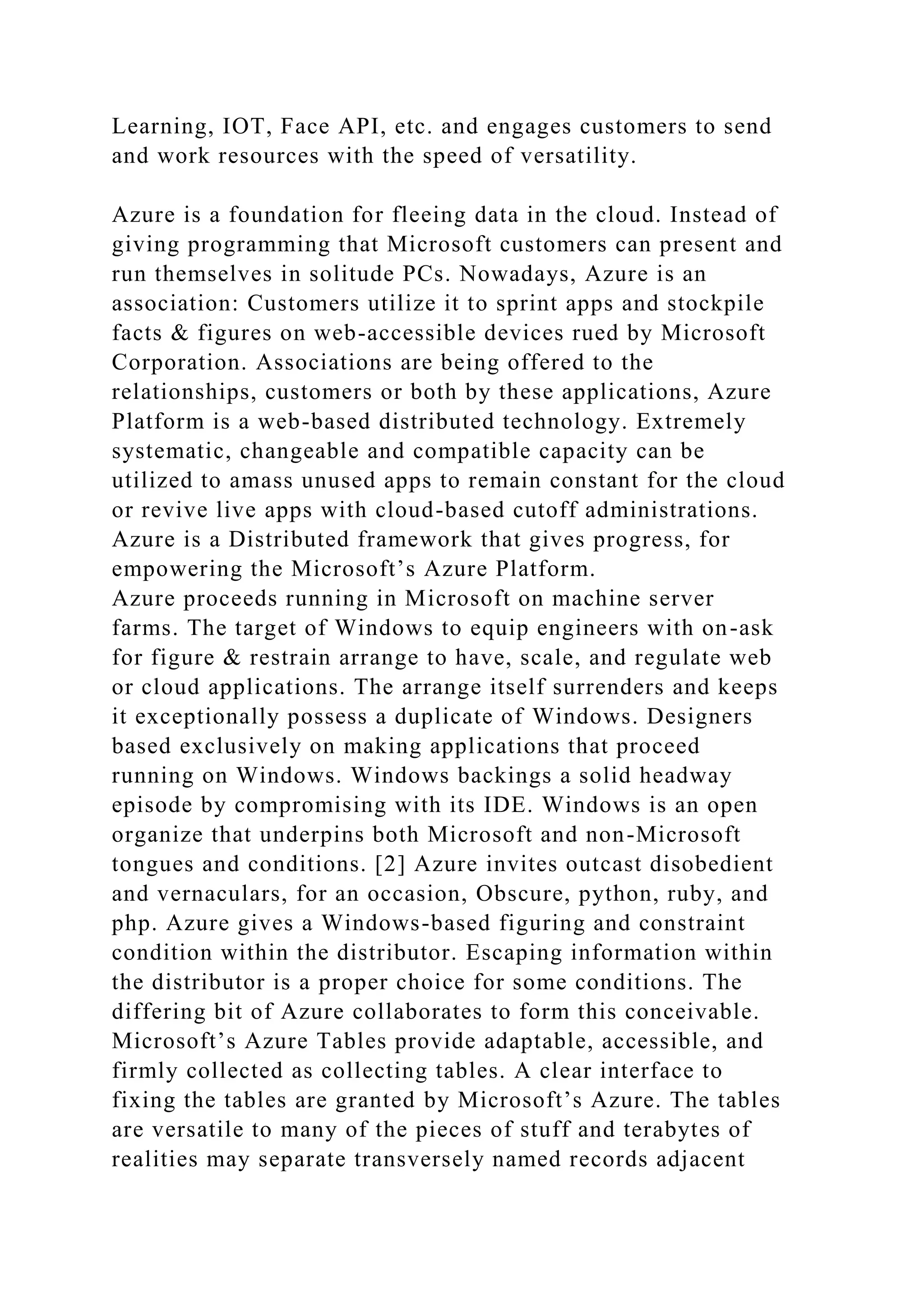 Learning, IOT, Face API, etc. and engages customers to send
and work resources with the speed of versatility.
Azure is a foundation for fleeing data in the cloud. Instead of
giving programming that Microsoft customers can present and
run themselves in solitude PCs. Nowadays, Azure is an
association: Customers utilize it to sprint apps and stockpile
facts & figures on web-accessible devices rued by Microsoft
Corporation. Associations are being offered to the
relationships, customers or both by these applications, Azure
Platform is a web-based distributed technology. Extremely
systematic, changeable and compatible capacity can be
utilized to amass unused apps to remain constant for the cloud
or revive live apps with cloud-based cutoff administrations.
Azure is a Distributed framework that gives progress, for
empowering the Microsoft’s Azure Platform.
Azure proceeds running in Microsoft on machine server
farms. The target of Windows to equip engineers with on-ask
for figure & restrain arrange to have, scale, and regulate web
or cloud applications. The arrange itself surrenders and keeps
it exceptionally possess a duplicate of Windows. Designers
based exclusively on making applications that proceed
running on Windows. Windows backings a solid headway
episode by compromising with its IDE. Windows is an open
organize that underpins both Microsoft and non-Microsoft
tongues and conditions. [2] Azure invites outcast disobedient
and vernaculars, for an occasion, Obscure, python, ruby, and
php. Azure gives a Windows-based figuring and constraint
condition within the distributor. Escaping information within
the distributor is a proper choice for some conditions. The
differing bit of Azure collaborates to form this conceivable.
Microsoft’s Azure Tables provide adaptable, accessible, and
firmly collected as collecting tables. A clear interface to
fixing the tables are granted by Microsoft’s Azure. The tables
are versatile to many of the pieces of stuff and terabytes of
realities may separate transversely named records adjacent
 