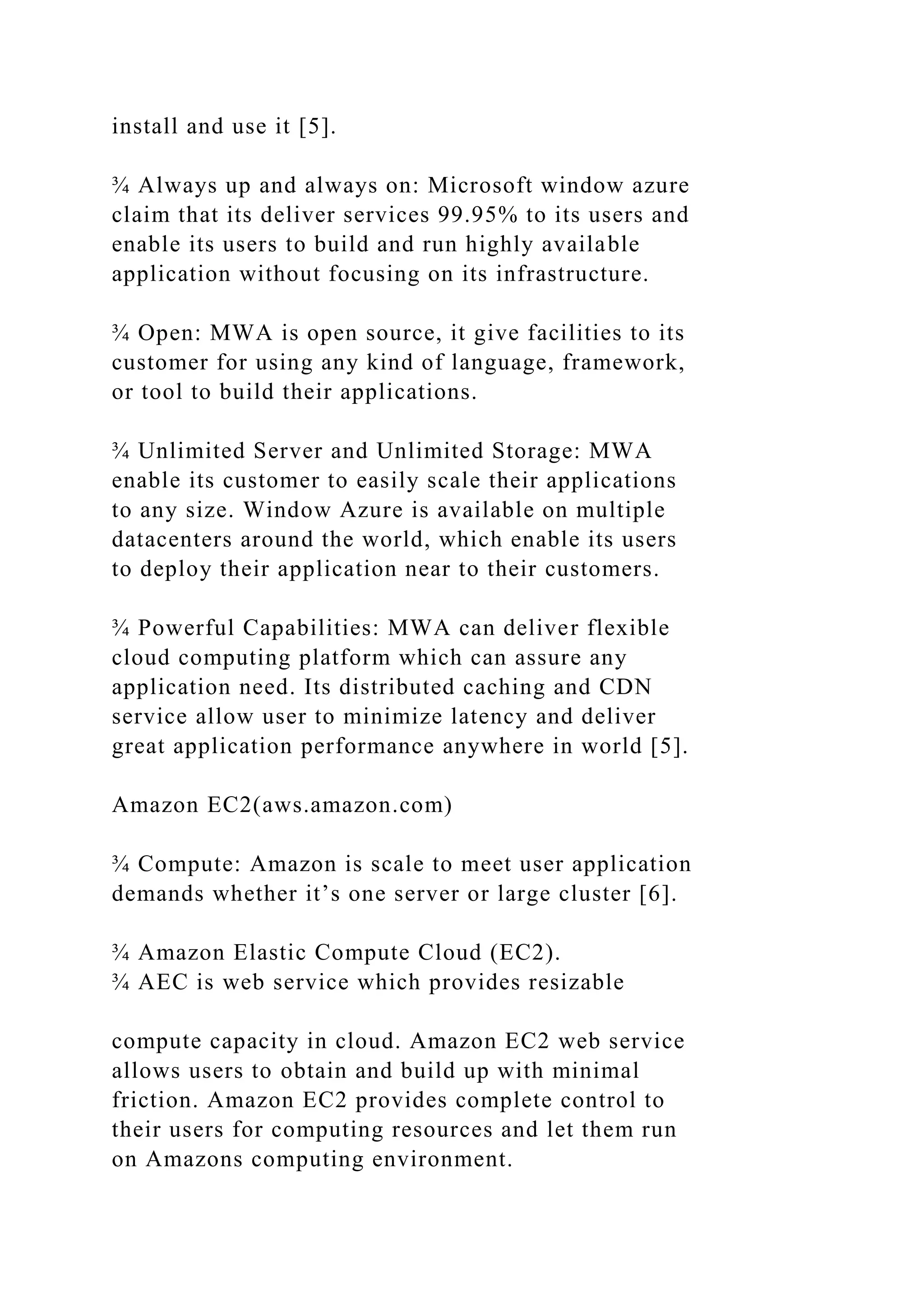 install and use it [5].
¾ Always up and always on: Microsoft window azure
claim that its deliver services 99.95% to its users and
enable its users to build and run highly available
application without focusing on its infrastructure.
¾ Open: MWA is open source, it give facilities to its
customer for using any kind of language, framework,
or tool to build their applications.
¾ Unlimited Server and Unlimited Storage: MWA
enable its customer to easily scale their applications
to any size. Window Azure is available on multiple
datacenters around the world, which enable its users
to deploy their application near to their customers.
¾ Powerful Capabilities: MWA can deliver flexible
cloud computing platform which can assure any
application need. Its distributed caching and CDN
service allow user to minimize latency and deliver
great application performance anywhere in world [5].
Amazon EC2(aws.amazon.com)
¾ Compute: Amazon is scale to meet user application
demands whether it’s one server or large cluster [6].
¾ Amazon Elastic Compute Cloud (EC2).
¾ AEC is web service which provides resizable
compute capacity in cloud. Amazon EC2 web service
allows users to obtain and build up with minimal
friction. Amazon EC2 provides complete control to
their users for computing resources and let them run
on Amazons computing environment.
 