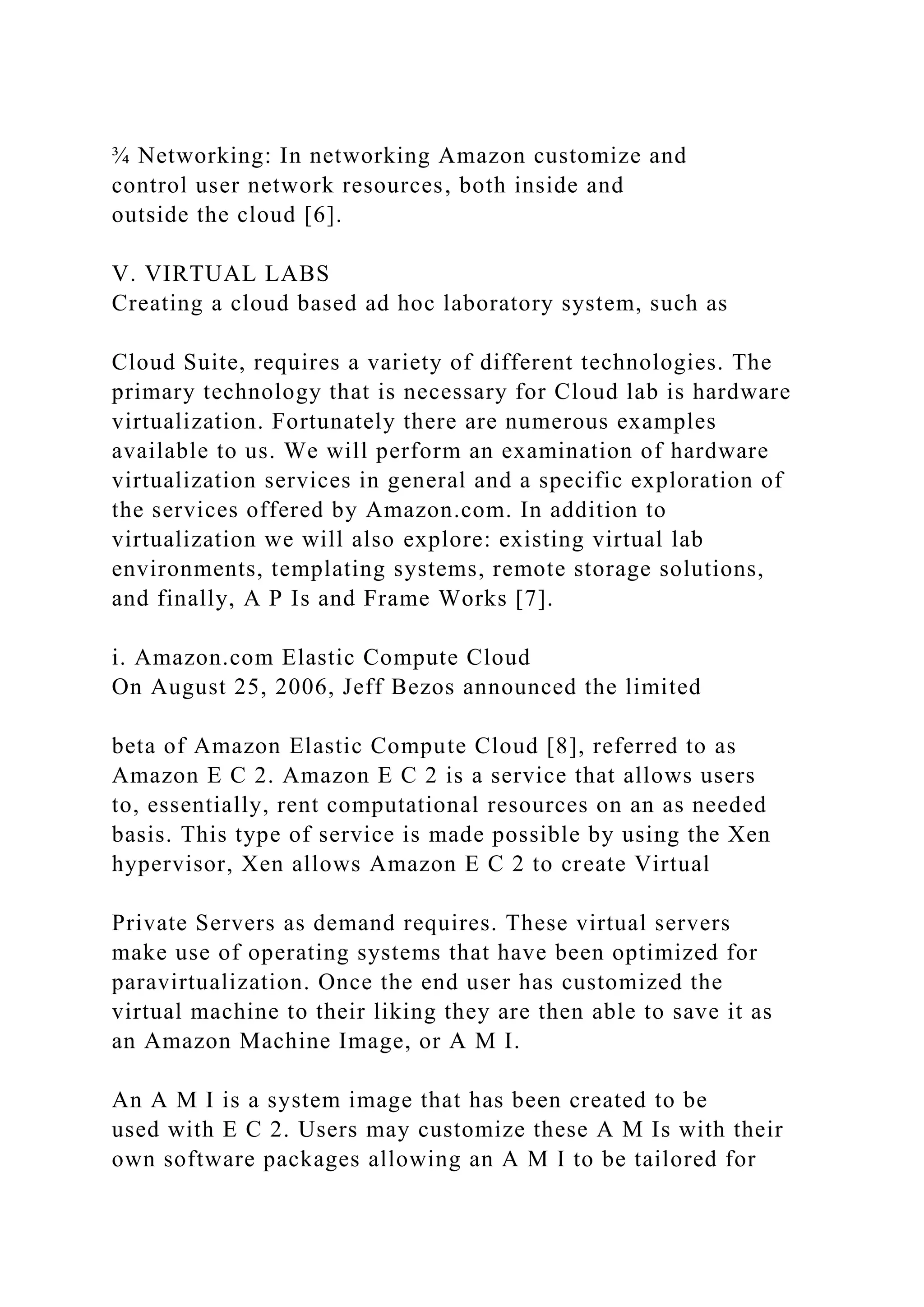 ¾ Networking: In networking Amazon customize and
control user network resources, both inside and
outside the cloud [6].
V. VIRTUAL LABS
Creating a cloud based ad hoc laboratory system, such as
Cloud Suite, requires a variety of different technologies. The
primary technology that is necessary for Cloud lab is hardware
virtualization. Fortunately there are numerous examples
available to us. We will perform an examination of hardware
virtualization services in general and a specific exploration of
the services offered by Amazon.com. In addition to
virtualization we will also explore: existing virtual lab
environments, templating systems, remote storage solutions,
and finally, A P Is and Frame Works [7].
i. Amazon.com Elastic Compute Cloud
On August 25, 2006, Jeff Bezos announced the limited
beta of Amazon Elastic Compute Cloud [8], referred to as
Amazon E C 2. Amazon E C 2 is a service that allows users
to, essentially, rent computational resources on an as needed
basis. This type of service is made possible by using the Xen
hypervisor, Xen allows Amazon E C 2 to create Virtual
Private Servers as demand requires. These virtual servers
make use of operating systems that have been optimized for
paravirtualization. Once the end user has customized the
virtual machine to their liking they are then able to save it as
an Amazon Machine Image, or A M I.
An A M I is a system image that has been created to be
used with E C 2. Users may customize these A M Is with their
own software packages allowing an A M I to be tailored for
 