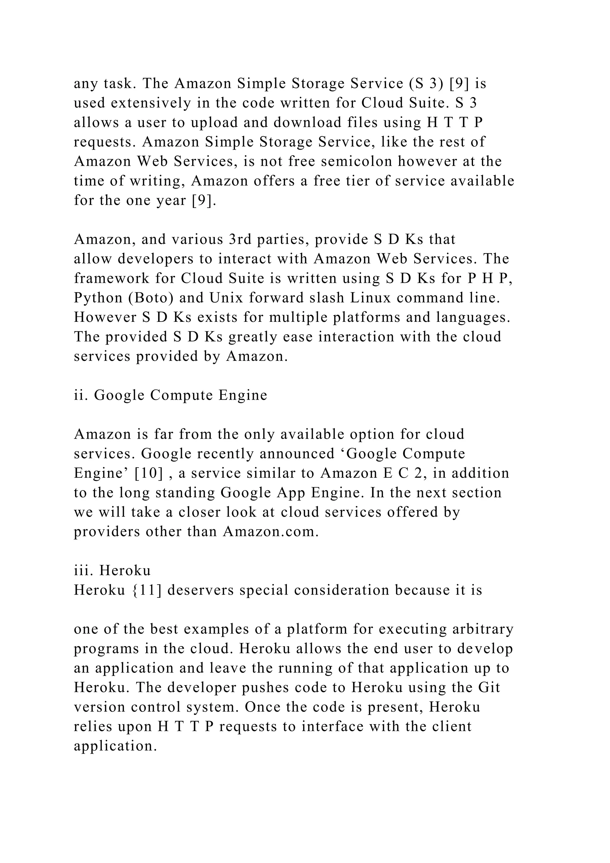 any task. The Amazon Simple Storage Service (S 3) [9] is
used extensively in the code written for Cloud Suite. S 3
allows a user to upload and download files using H T T P
requests. Amazon Simple Storage Service, like the rest of
Amazon Web Services, is not free semicolon however at the
time of writing, Amazon offers a free tier of service available
for the one year [9].
Amazon, and various 3rd parties, provide S D Ks that
allow developers to interact with Amazon Web Services. The
framework for Cloud Suite is written using S D Ks for P H P,
Python (Boto) and Unix forward slash Linux command line.
However S D Ks exists for multiple platforms and languages.
The provided S D Ks greatly ease interaction with the cloud
services provided by Amazon.
ii. Google Compute Engine
Amazon is far from the only available option for cloud
services. Google recently announced ‘Google Compute
Engine’ [10] , a service similar to Amazon E C 2, in addition
to the long standing Google App Engine. In the next section
we will take a closer look at cloud services offered by
providers other than Amazon.com.
iii. Heroku
Heroku {11] deservers special consideration because it is
one of the best examples of a platform for executing arbitrary
programs in the cloud. Heroku allows the end user to develop
an application and leave the running of that application up to
Heroku. The developer pushes code to Heroku using the Git
version control system. Once the code is present, Heroku
relies upon H T T P requests to interface with the client
application.
 