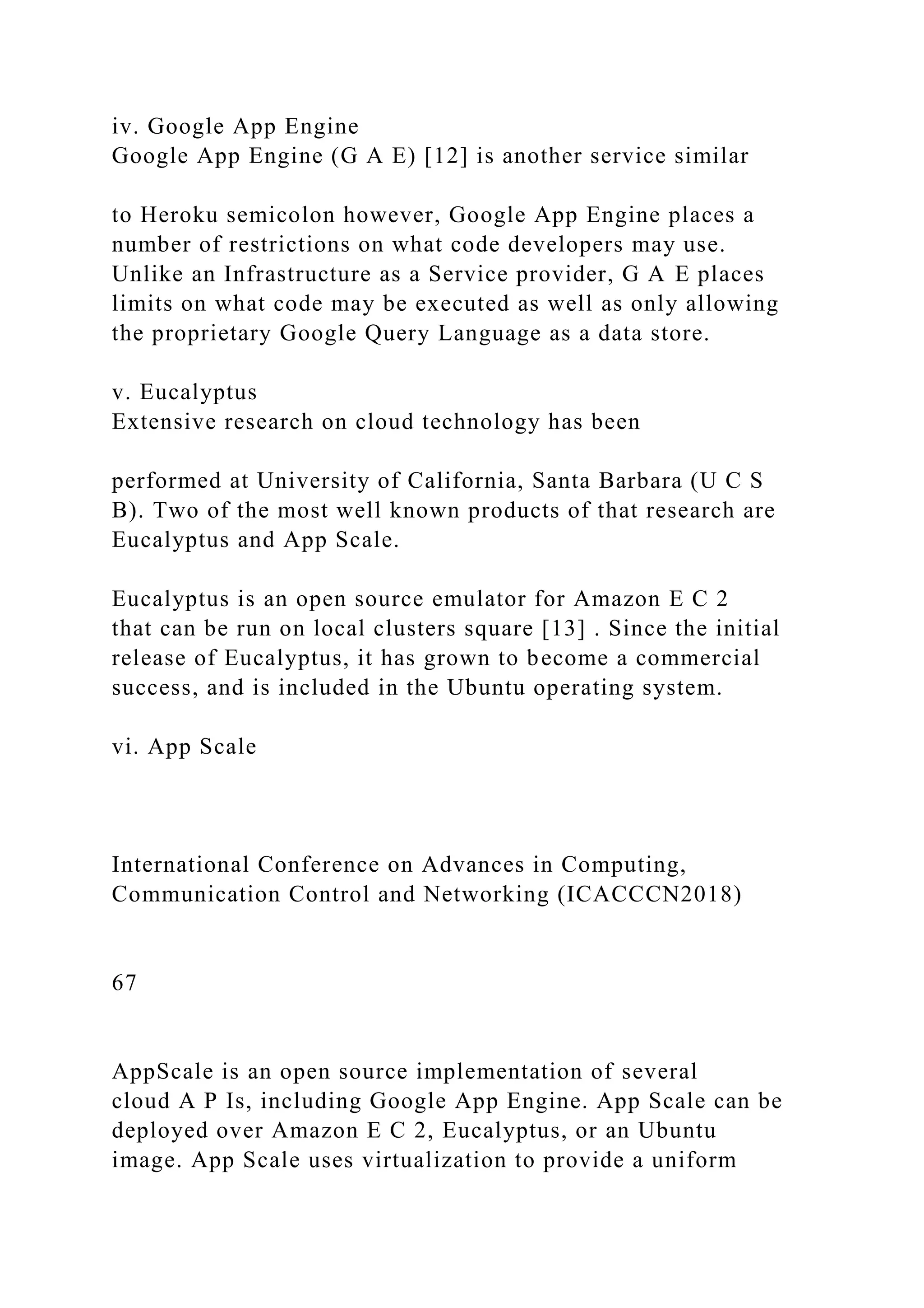 iv. Google App Engine
Google App Engine (G A E) [12] is another service similar
to Heroku semicolon however, Google App Engine places a
number of restrictions on what code developers may use.
Unlike an Infrastructure as a Service provider, G A E places
limits on what code may be executed as well as only allowing
the proprietary Google Query Language as a data store.
v. Eucalyptus
Extensive research on cloud technology has been
performed at University of California, Santa Barbara (U C S
B). Two of the most well known products of that research are
Eucalyptus and App Scale.
Eucalyptus is an open source emulator for Amazon E C 2
that can be run on local clusters square [13] . Since the initial
release of Eucalyptus, it has grown to become a commercial
success, and is included in the Ubuntu operating system.
vi. App Scale
International Conference on Advances in Computing,
Communication Control and Networking (ICACCCN2018)
67
AppScale is an open source implementation of several
cloud A P Is, including Google App Engine. App Scale can be
deployed over Amazon E C 2, Eucalyptus, or an Ubuntu
image. App Scale uses virtualization to provide a uniform
 