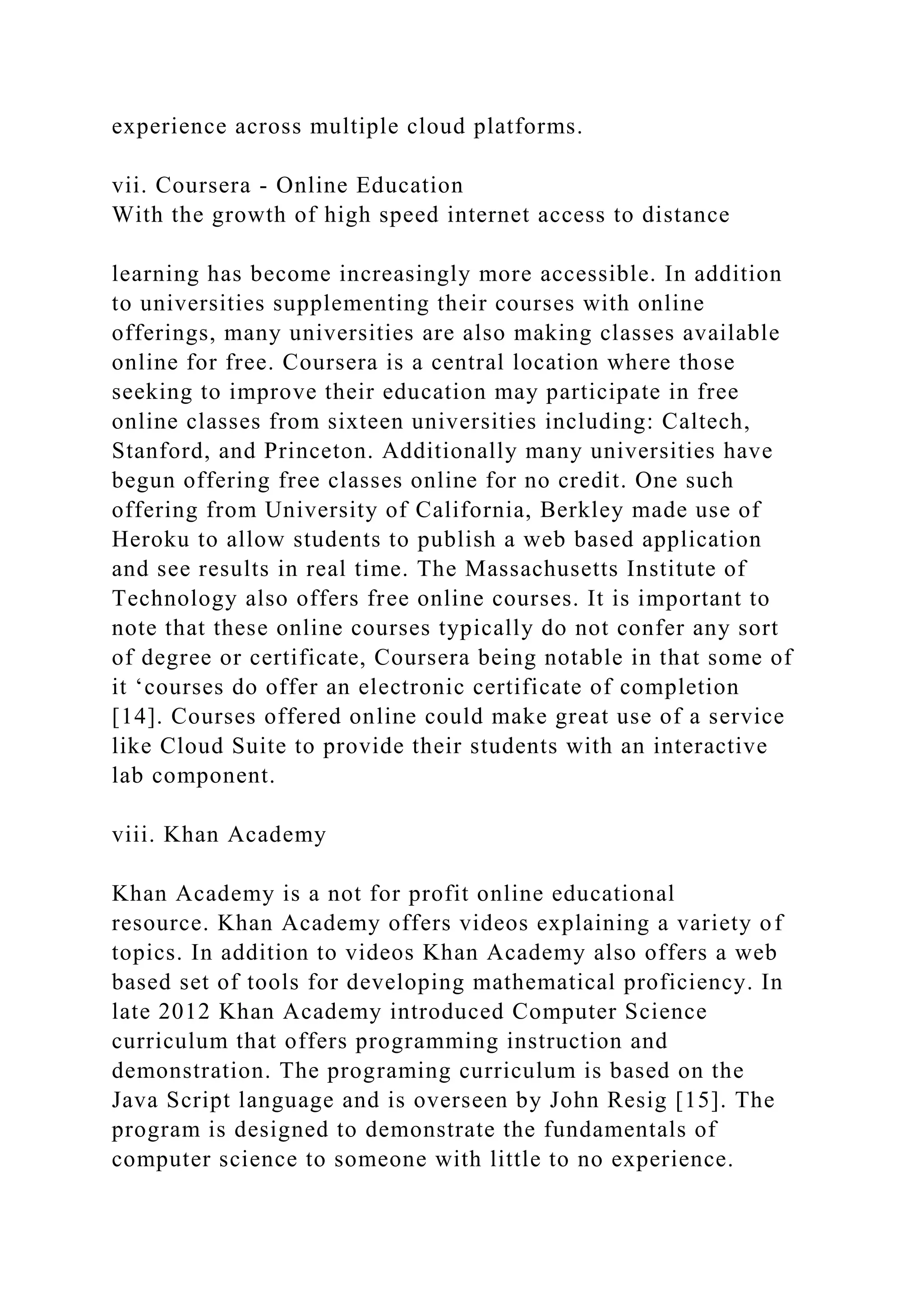 experience across multiple cloud platforms.
vii. Coursera - Online Education
With the growth of high speed internet access to distance
learning has become increasingly more accessible. In addition
to universities supplementing their courses with online
offerings, many universities are also making classes available
online for free. Coursera is a central location where those
seeking to improve their education may participate in free
online classes from sixteen universities including: Caltech,
Stanford, and Princeton. Additionally many universities have
begun offering free classes online for no credit. One such
offering from University of California, Berkley made use of
Heroku to allow students to publish a web based application
and see results in real time. The Massachusetts Institute of
Technology also offers free online courses. It is important to
note that these online courses typically do not confer any sort
of degree or certificate, Coursera being notable in that some of
it ‘courses do offer an electronic certificate of completion
[14]. Courses offered online could make great use of a service
like Cloud Suite to provide their students with an interactive
lab component.
viii. Khan Academy
Khan Academy is a not for profit online educational
resource. Khan Academy offers videos explaining a variety of
topics. In addition to videos Khan Academy also offers a web
based set of tools for developing mathematical proficiency. In
late 2012 Khan Academy introduced Computer Science
curriculum that offers programming instruction and
demonstration. The programing curriculum is based on the
Java Script language and is overseen by John Resig [15]. The
program is designed to demonstrate the fundamentals of
computer science to someone with little to no experience.
 
