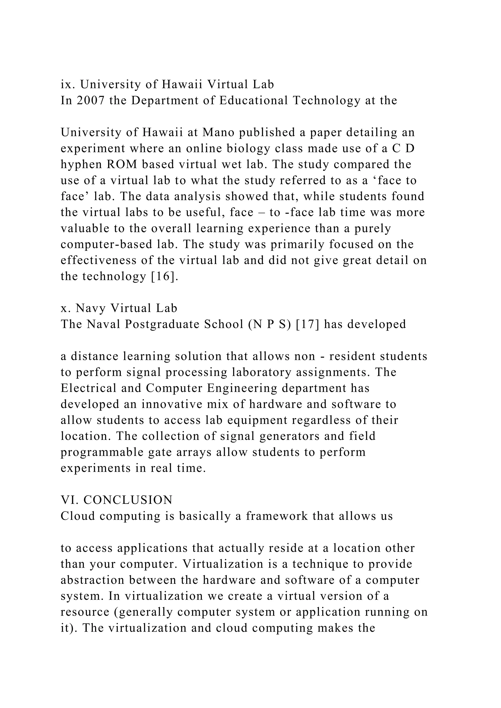 ix. University of Hawaii Virtual Lab
In 2007 the Department of Educational Technology at the
University of Hawaii at Mano published a paper detailing an
experiment where an online biology class made use of a C D
hyphen ROM based virtual wet lab. The study compared the
use of a virtual lab to what the study referred to as a ‘face to
face’ lab. The data analysis showed that, while students found
the virtual labs to be useful, face – to -face lab time was more
valuable to the overall learning experience than a purely
computer-based lab. The study was primarily focused on the
effectiveness of the virtual lab and did not give great detail on
the technology [16].
x. Navy Virtual Lab
The Naval Postgraduate School (N P S) [17] has developed
a distance learning solution that allows non - resident students
to perform signal processing laboratory assignments. The
Electrical and Computer Engineering department has
developed an innovative mix of hardware and software to
allow students to access lab equipment regardless of their
location. The collection of signal generators and field
programmable gate arrays allow students to perform
experiments in real time.
VI. CONCLUSION
Cloud computing is basically a framework that allows us
to access applications that actually reside at a location other
than your computer. Virtualization is a technique to provide
abstraction between the hardware and software of a computer
system. In virtualization we create a virtual version of a
resource (generally computer system or application running on
it). The virtualization and cloud computing makes the
 