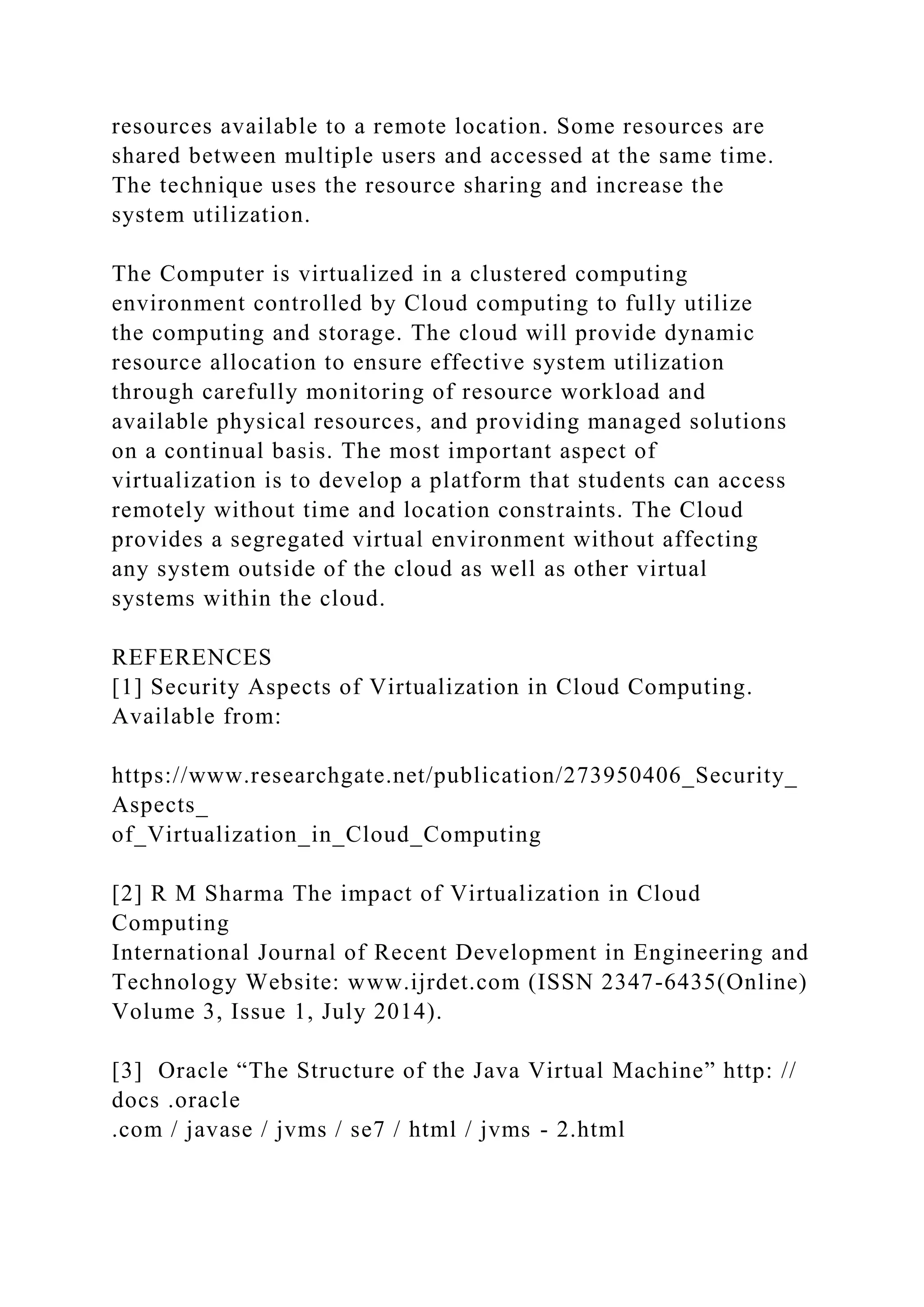 resources available to a remote location. Some resources are
shared between multiple users and accessed at the same time.
The technique uses the resource sharing and increase the
system utilization.
The Computer is virtualized in a clustered computing
environment controlled by Cloud computing to fully utilize
the computing and storage. The cloud will provide dynamic
resource allocation to ensure effective system utilization
through carefully monitoring of resource workload and
available physical resources, and providing managed solutions
on a continual basis. The most important aspect of
virtualization is to develop a platform that students can access
remotely without time and location constraints. The Cloud
provides a segregated virtual environment without affecting
any system outside of the cloud as well as other virtual
systems within the cloud.
REFERENCES
[1] Security Aspects of Virtualization in Cloud Computing.
Available from:
https://www.researchgate.net/publication/273950406_Security_
Aspects_
of_Virtualization_in_Cloud_Computing
[2] R M Sharma The impact of Virtualization in Cloud
Computing
International Journal of Recent Development in Engineering and
Technology Website: www.ijrdet.com (ISSN 2347-6435(Online)
Volume 3, Issue 1, July 2014).
[3] Oracle “The Structure of the Java Virtual Machine” http: //
docs .oracle
.com / javase / jvms / se7 / html / jvms - 2.html
 