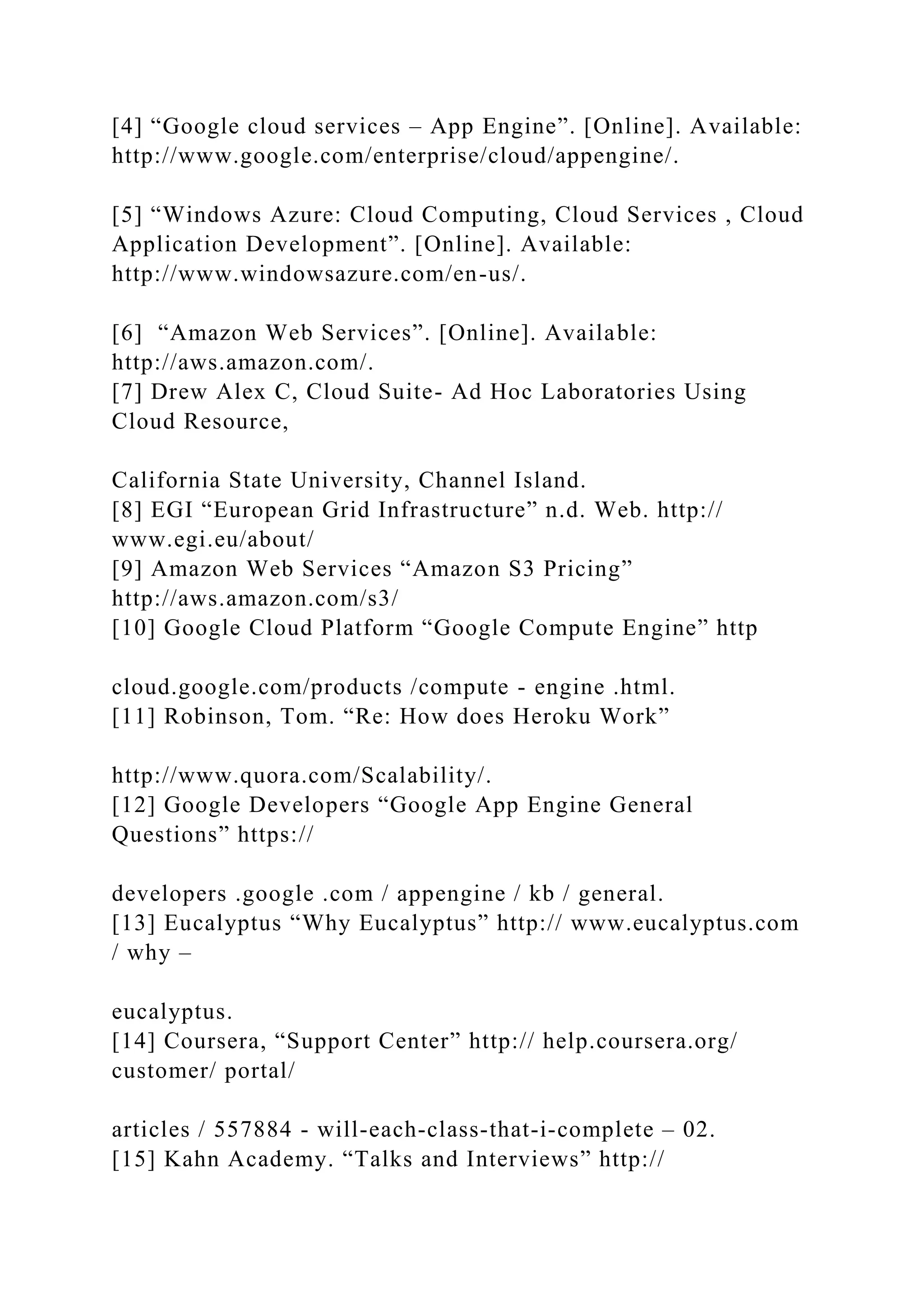 [4] “Google cloud services – App Engine”. [Online]. Available:
http://www.google.com/enterprise/cloud/appengine/.
[5] “Windows Azure: Cloud Computing, Cloud Services , Cloud
Application Development”. [Online]. Available:
http://www.windowsazure.com/en-us/.
[6] “Amazon Web Services”. [Online]. Available:
http://aws.amazon.com/.
[7] Drew Alex C, Cloud Suite- Ad Hoc Laboratories Using
Cloud Resource,
California State University, Channel Island.
[8] EGI “European Grid Infrastructure” n.d. Web. http://
www.egi.eu/about/
[9] Amazon Web Services “Amazon S3 Pricing”
http://aws.amazon.com/s3/
[10] Google Cloud Platform “Google Compute Engine” http
cloud.google.com/products /compute - engine .html.
[11] Robinson, Tom. “Re: How does Heroku Work”
http://www.quora.com/Scalability/.
[12] Google Developers “Google App Engine General
Questions” https://
developers .google .com / appengine / kb / general.
[13] Eucalyptus “Why Eucalyptus” http:// www.eucalyptus.com
/ why –
eucalyptus.
[14] Coursera, “Support Center” http:// help.coursera.org/
customer/ portal/
articles / 557884 - will-each-class-that-i-complete – 02.
[15] Kahn Academy. “Talks and Interviews” http://
 