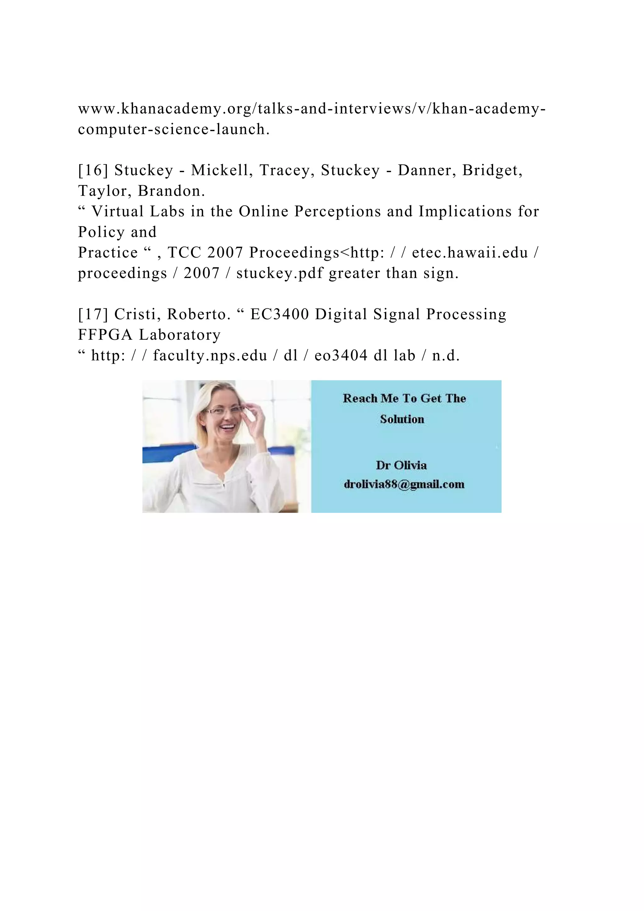 www.khanacademy.org/talks-and-interviews/v/khan-academy-
computer-science-launch.
[16] Stuckey - Mickell, Tracey, Stuckey - Danner, Bridget,
Taylor, Brandon.
“ Virtual Labs in the Online Perceptions and Implications for
Policy and
Practice “ , TCC 2007 Proceedings<http: / / etec.hawaii.edu /
proceedings / 2007 / stuckey.pdf greater than sign.
[17] Cristi, Roberto. “ EC3400 Digital Signal Processing
FFPGA Laboratory
“ http: / / faculty.nps.edu / dl / eo3404 dl lab / n.d.
 