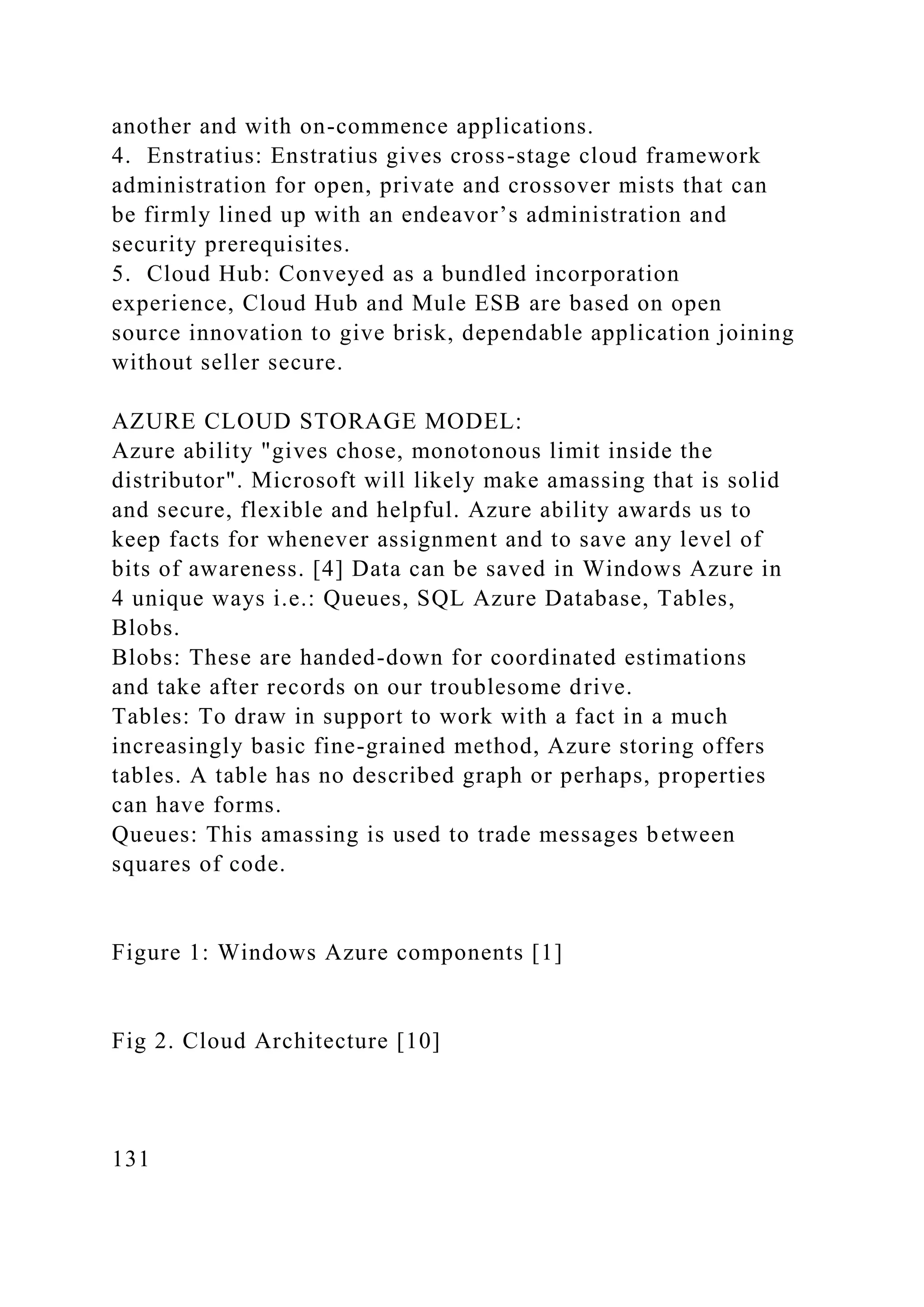 another and with on-commence applications.
4. Enstratius: Enstratius gives cross-stage cloud framework
administration for open, private and crossover mists that can
be firmly lined up with an endeavor’s administration and
security prerequisites.
5. Cloud Hub: Conveyed as a bundled incorporation
experience, Cloud Hub and Mule ESB are based on open
source innovation to give brisk, dependable application joining
without seller secure.
AZURE CLOUD STORAGE MODEL:
Azure ability "gives chose, monotonous limit inside the
distributor". Microsoft will likely make amassing that is solid
and secure, flexible and helpful. Azure ability awards us to
keep facts for whenever assignment and to save any level of
bits of awareness. [4] Data can be saved in Windows Azure in
4 unique ways i.e.: Queues, SQL Azure Database, Tables,
Blobs.
Blobs: These are handed-down for coordinated estimations
and take after records on our troublesome drive.
Tables: To draw in support to work with a fact in a much
increasingly basic fine-grained method, Azure storing offers
tables. A table has no described graph or perhaps, properties
can have forms.
Queues: This amassing is used to trade messages between
squares of code.
Figure 1: Windows Azure components [1]
Fig 2. Cloud Architecture [10]
131
 