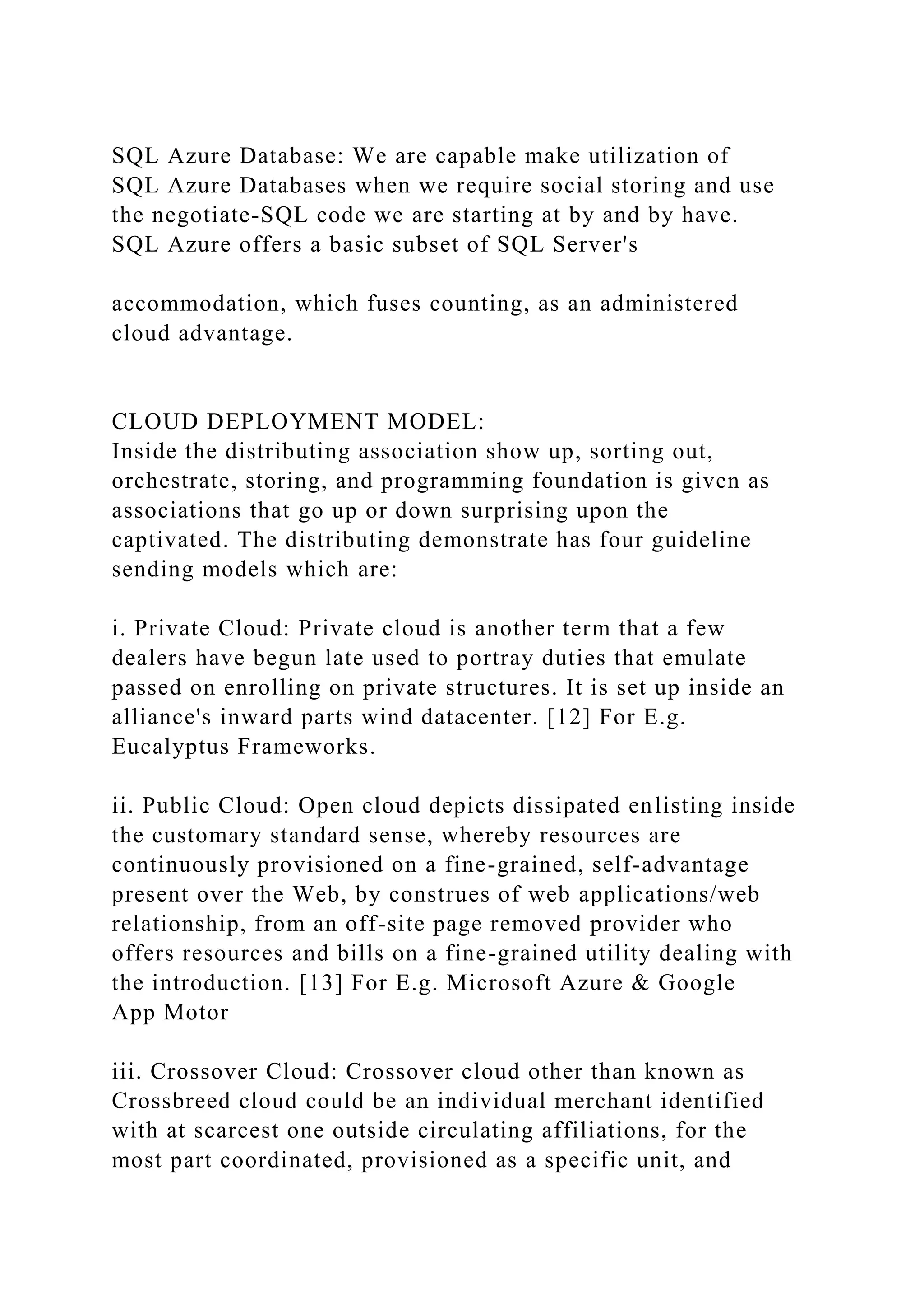 SQL Azure Database: We are capable make utilization of
SQL Azure Databases when we require social storing and use
the negotiate-SQL code we are starting at by and by have.
SQL Azure offers a basic subset of SQL Server's
accommodation, which fuses counting, as an administered
cloud advantage.
CLOUD DEPLOYMENT MODEL:
Inside the distributing association show up, sorting out,
orchestrate, storing, and programming foundation is given as
associations that go up or down surprising upon the
captivated. The distributing demonstrate has four guideline
sending models which are:
i. Private Cloud: Private cloud is another term that a few
dealers have begun late used to portray duties that emulate
passed on enrolling on private structures. It is set up inside an
alliance's inward parts wind datacenter. [12] For E.g.
Eucalyptus Frameworks.
ii. Public Cloud: Open cloud depicts dissipated enlisting inside
the customary standard sense, whereby resources are
continuously provisioned on a fine-grained, self-advantage
present over the Web, by construes of web applications/web
relationship, from an off-site page removed provider who
offers resources and bills on a fine-grained utility dealing with
the introduction. [13] For E.g. Microsoft Azure & Google
App Motor
iii. Crossover Cloud: Crossover cloud other than known as
Crossbreed cloud could be an individual merchant identified
with at scarcest one outside circulating affiliations, for the
most part coordinated, provisioned as a specific unit, and
 
