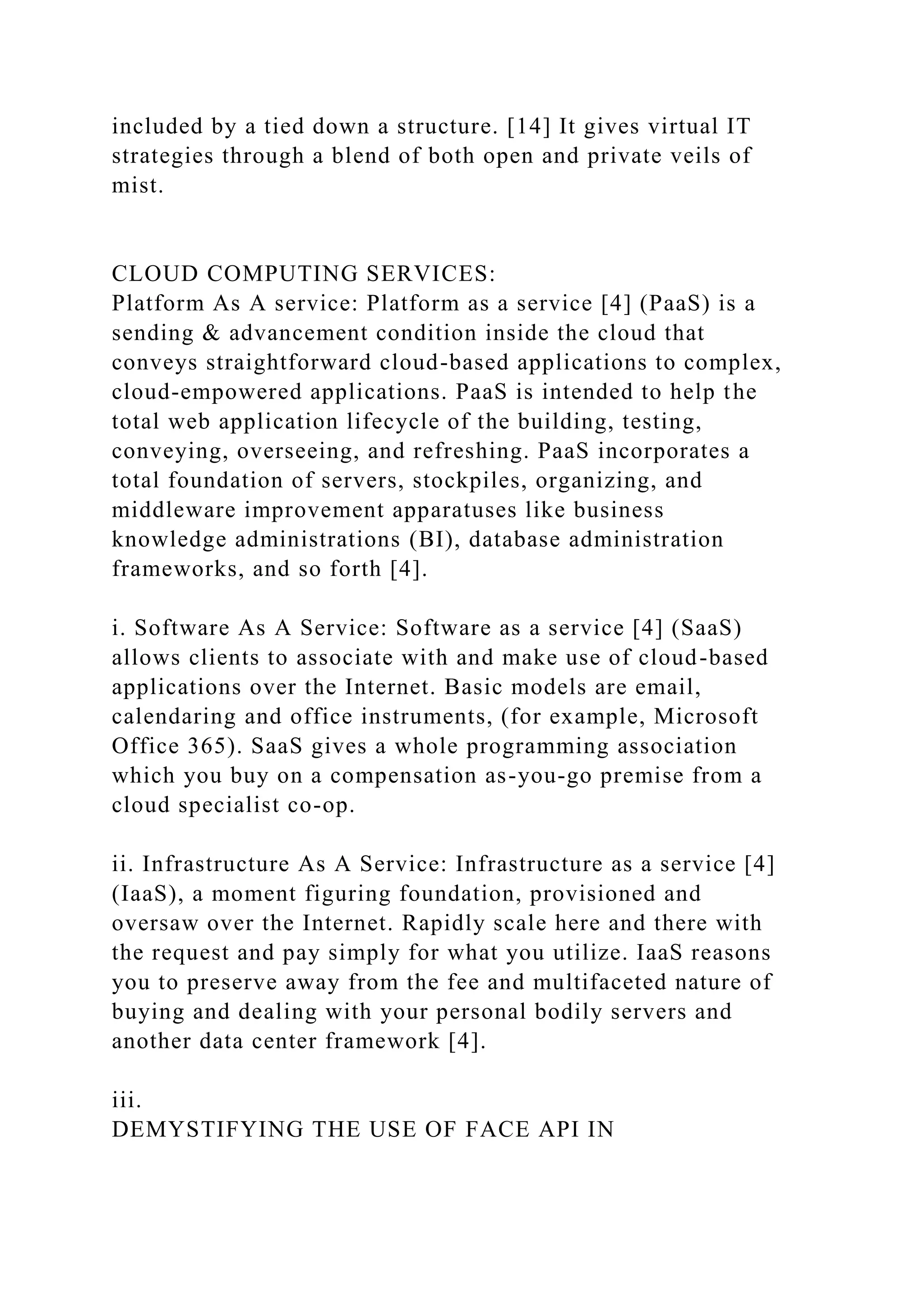 included by a tied down a structure. [14] It gives virtual IT
strategies through a blend of both open and private veils of
mist.
CLOUD COMPUTING SERVICES:
Platform As A service: Platform as a service [4] (PaaS) is a
sending & advancement condition inside the cloud that
conveys straightforward cloud-based applications to complex,
cloud-empowered applications. PaaS is intended to help the
total web application lifecycle of the building, testing,
conveying, overseeing, and refreshing. PaaS incorporates a
total foundation of servers, stockpiles, organizing, and
middleware improvement apparatuses like business
knowledge administrations (BI), database administration
frameworks, and so forth [4].
i. Software As A Service: Software as a service [4] (SaaS)
allows clients to associate with and make use of cloud-based
applications over the Internet. Basic models are email,
calendaring and office instruments, (for example, Microsoft
Office 365). SaaS gives a whole programming association
which you buy on a compensation as-you-go premise from a
cloud specialist co-op.
ii. Infrastructure As A Service: Infrastructure as a service [4]
(IaaS), a moment figuring foundation, provisioned and
oversaw over the Internet. Rapidly scale here and there with
the request and pay simply for what you utilize. IaaS reasons
you to preserve away from the fee and multifaceted nature of
buying and dealing with your personal bodily servers and
another data center framework [4].
iii.
DEMYSTIFYING THE USE OF FACE API IN
 