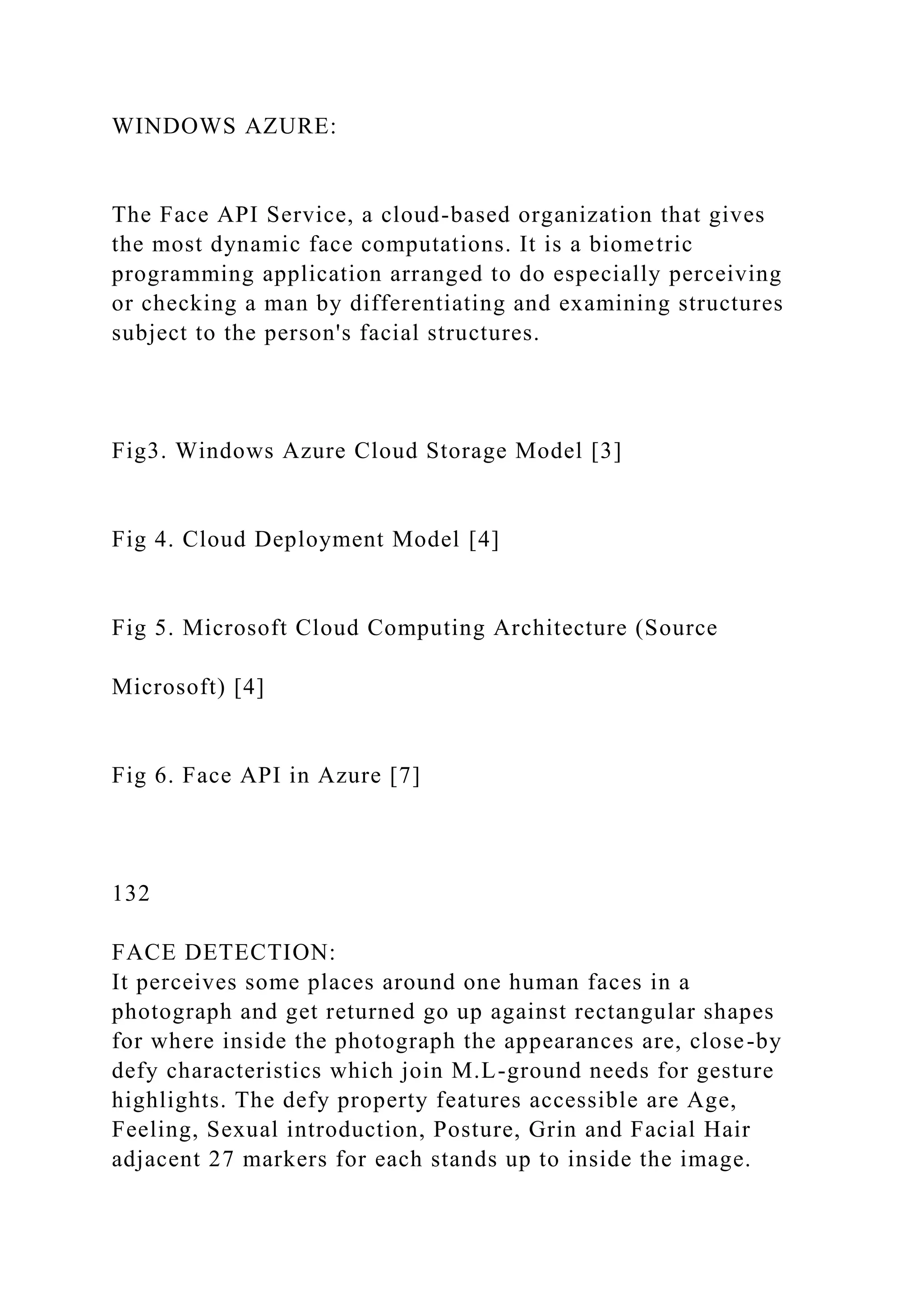 WINDOWS AZURE:
The Face API Service, a cloud-based organization that gives
the most dynamic face computations. It is a biometric
programming application arranged to do especially perceiving
or checking a man by differentiating and examining structures
subject to the person's facial structures.
Fig3. Windows Azure Cloud Storage Model [3]
Fig 4. Cloud Deployment Model [4]
Fig 5. Microsoft Cloud Computing Architecture (Source
Microsoft) [4]
Fig 6. Face API in Azure [7]
132
FACE DETECTION:
It perceives some places around one human faces in a
photograph and get returned go up against rectangular shapes
for where inside the photograph the appearances are, close-by
defy characteristics which join M.L-ground needs for gesture
highlights. The defy property features accessible are Age,
Feeling, Sexual introduction, Posture, Grin and Facial Hair
adjacent 27 markers for each stands up to inside the image.
 