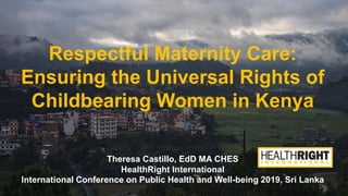 Respectful Maternity Care:
Ensuring the Universal Rights of
Childbearing Women in Kenya
Theresa Castillo, EdD MA CHES
HealthRight International
International Conference on Public Health and Well-being 2019, Sri Lanka
 