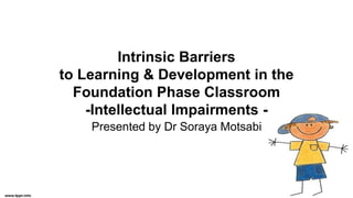 Intrinsic Barriers
to Learning & Development in the
Foundation Phase Classroom
-Intellectual Impairments -
Presented by Dr Soraya Motsabi
 