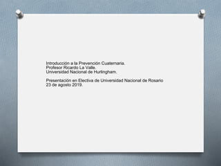 Introducción a la Prevención Cuaternaria.
Profesor Ricardo La Valle.
Universidad Nacional de Hurlingham.
Presentación en Electiva de Universidad Nacional de Rosario
23 de agosto 2019.
 