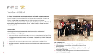 Young Crew – IPMA Brasil
O melhor movimento de carreira que um jovem gerente de projetos pode fazer!
A Young Crew é um componente chave no crescimento e desenvolvimento dos líderes de
amanhã da IPMA Brasil. Somos a principal rede global para jovens profissionais
entusiasmados com gerenciamento de projetos. Uma plataforma para jovens profissionais de
gerenciamento de projetos e estudantes com até 35 anos de idade e mais de 100 jovens
voluntários no Brasil.
Nossa missão:
Desenvolvemos e promovemos a profissão de gerenciamento de projetos entre a
comunidade jovem e emergente por:
Desenvolvendo suas competências em gerenciamento de projetos, programas e portfólios.
Concedendo reconhecimento global à sua realização, trabalhando em projetos, programas
e portfólios
Assessorando sua carreira em gerenciamento de projetos, programas e portfólios.
Definição de ambiente para rede e interação com o mundo global de gerenciamento de
projetos.
IMPABRASIL
3
Nós acreditamos que:
As pessoas são o maior valor em todos os empreendimentos.
O profissionalismo é desenvolvido melhorando a competência e a
responsabilidade.
Diversidade agrega valor, e que você só pode capitalizar através do respeito e
da valorização das pessoas.
Curiosidade e paixão são fundamentais para o desenvolvimento pessoal e
levam à criatividade e inovação.
 