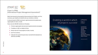 O que é a IPMA
(International Project Management Association)?
Rede internacional de Associação de Gerenciamento de Projetos, sem fins
lucrativos, que trabalha em benefício de seus membros e clientes.
A meta principal do IPMA é promover o gerenciamento de projetos para
organizações em todo o mundo.
Possui mais de 400.000 membros em 50 países.
Primeira organização internacional em gerenciamento de projetos.
Fundada em 1965 na cidade de Viena.
Reúne mais de 70 associações em todo o mundo.
Sem fins lucrativos.
Cada país tem autonomia para atuar nacionalmente (baseado nas
diretrizes da IPMA).
IPMABRASIL
3
 